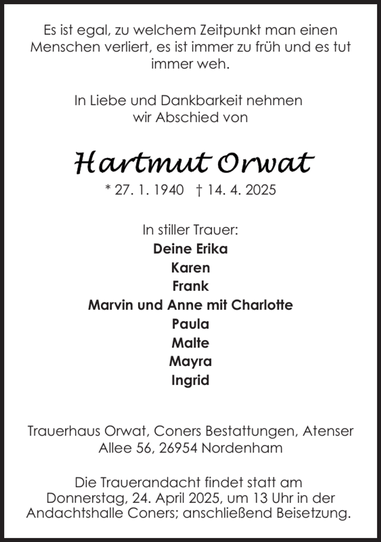 <p>Es ist egal, zu welchem Zeitpunkt man einen<br />Menschen verliert, es ist immer zu früh und es tut<br />immer weh.<br />In Liebe und Dankbarkeit nehmen<br />wir Abschied von</p><p>* 27. 1. 1940 † 14. 4. 2025<br />In stiller Trauer:<br />Deine Erika<br />Karen<br />Frank<br />Marvin und Anne mit Charlotte<br />Paula<br />Malte<br />Mayra<br />Ingrid<br />Trauerhaus Orwat, Coners Bestattungen, Atenser<br />Allee 56, 26954 Nordenham<br />Die Trauerandacht findet statt am<br />Donnerstag, 24. April 2025, um 13 Uhr in der<br />Andachtshalle Coners; anschließend Beisetzung.</p>