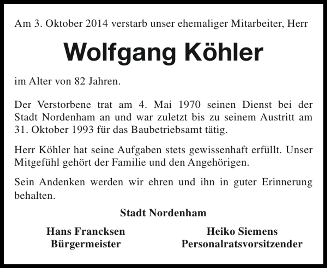 <p>Am 3. Oktober 2014 verstarb unser ehemaliger Mitarbeiter, Herr</p><p>Wolfgang Köhler<br />im Alter von 82 Jahren.<br />Der Verstorbene trat am 4. Mai 1970 seinen Dienst bei der<br />Stadt Nordenham an und war zuletzt bis zu seinem Austritt am<br />31. Oktober 1993 für das Baubetriebsamt tätig.<br />Herr Köhler hat seine Aufgaben stets gewissenhaft erfüllt. Unser<br />Mitgefühl gehört der Familie und den Angehörigen.<br />Sein Andenken werden wir ehren und ihn in guter Erinnerung<br />behalten.<br />Stadt Nordenham<br />Hans Francksen<br />Bürgermeister</p><p>Heiko Siemens<br />Personalratsvorsitzender</p>