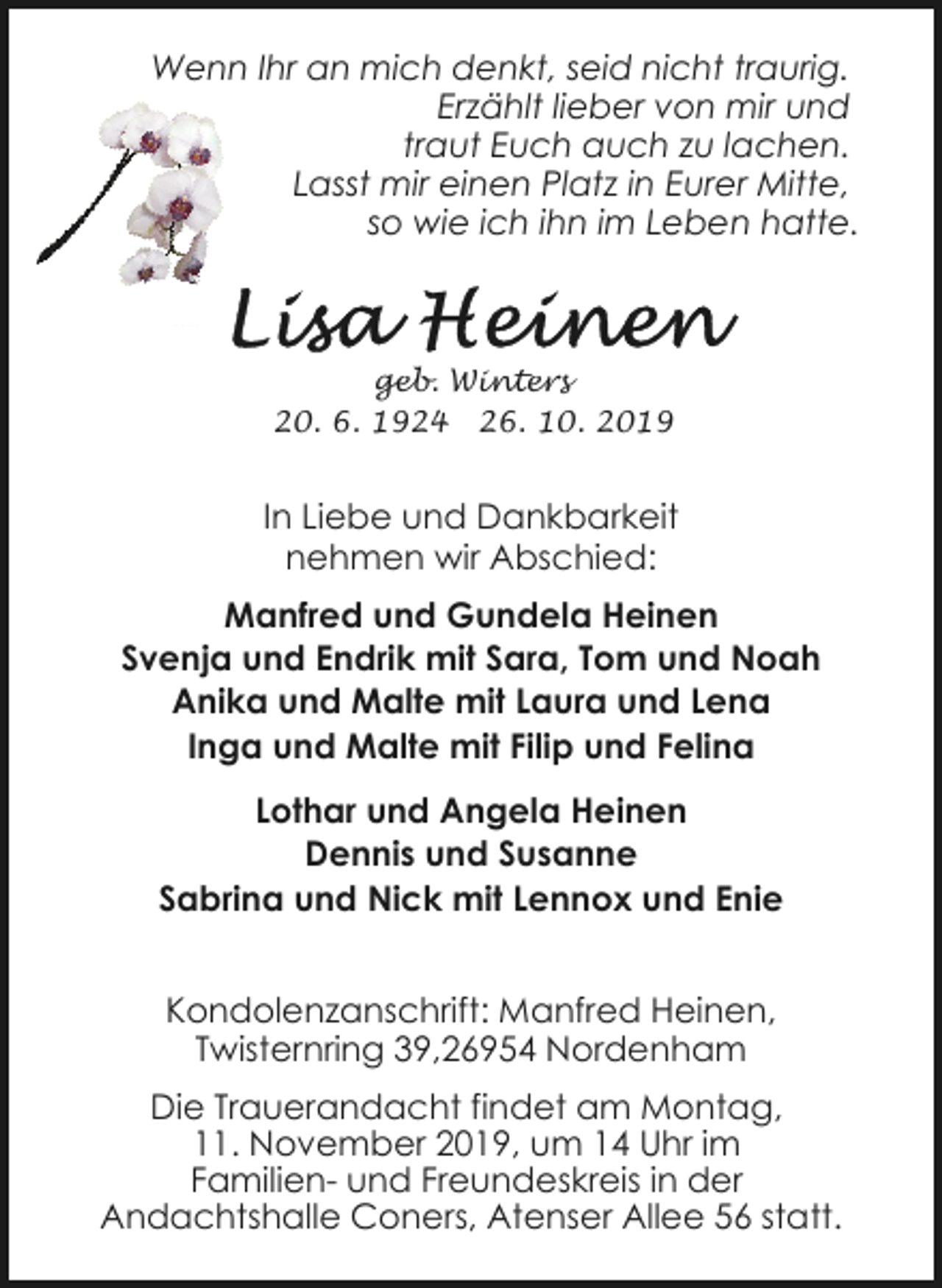 <p>Wenn Ihr an mich denkt, seid nicht traurig.<br />Erzählt lieber von mir und<br />traut Euch auch zu lachen.<br />Lasst mir einen Platz in Eurer Mitte,<br />so wie ich ihn im Leben hatte.</p><p>geb. Winters<br />20. 6. 1924 26. 10. 2019</p><p>In Liebe und Dankbarkeit<br />nehmen wir Abschied:<br />Manfred und Gundela Heinen<br />Svenja und Endrik mit Sara, Tom und Noah<br />Anika und Malte mit Laura und Lena<br />Inga und Malte mit Filip und Felina<br />Lothar und Angela Heinen<br />Dennis und Susanne<br />Sabrina und Nick mit Lennox und Enie<br />Kondolenzanschrift: Manfred Heinen,<br />Twisternring 39,26954 Nordenham<br />Die Trauerandacht findet am Montag,<br />11. November 2019, um 14 Uhr im<br />Familien- und Freundeskreis in der<br />Andachtshalle Coners, Atenser Allee 56 statt.</p>