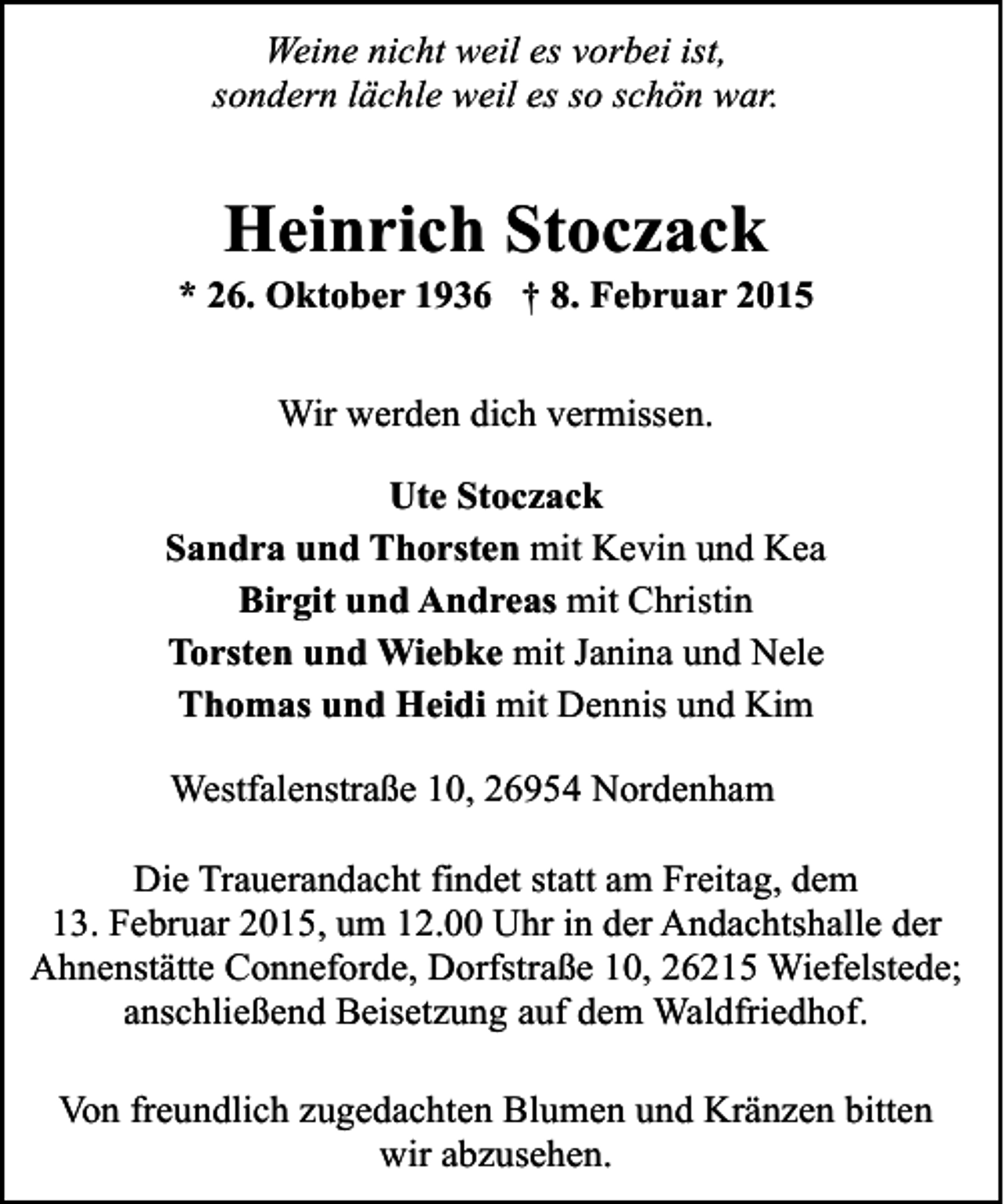 <p>Weine nicht weil es vorbei ist,<br />sondern lächle weil es so schön war.</p><p>Heinrich Stoczack</p><p>* 26. Oktober 1936 † 8. Februar 2015<br />Wir werden dich vermissen.<br />Ute Stoczack<br />Sandra und Thorsten mit Kevin und Kea<br />Birgit und Andreas mit Christin<br />Torsten und Wiebke mit Janina und Nele<br />Thomas und Heidi mit Dennis und Kim<br />Westfalenstraße 10, 26954 Nordenham<br />Die Trauerandacht findet statt am Freitag, dem<br />13. Februar 2015, um 12.00 Uhr in der Andachtshalle der<br />Ahnenstätte Conneforde, Dorfstraße 10, 26215 Wiefelstede;<br />anschließend Beisetzung auf dem Waldfriedhof.<br />Von freundlich zugedachten Blumen und Kränzen bitten<br />wir abzusehen.</p>