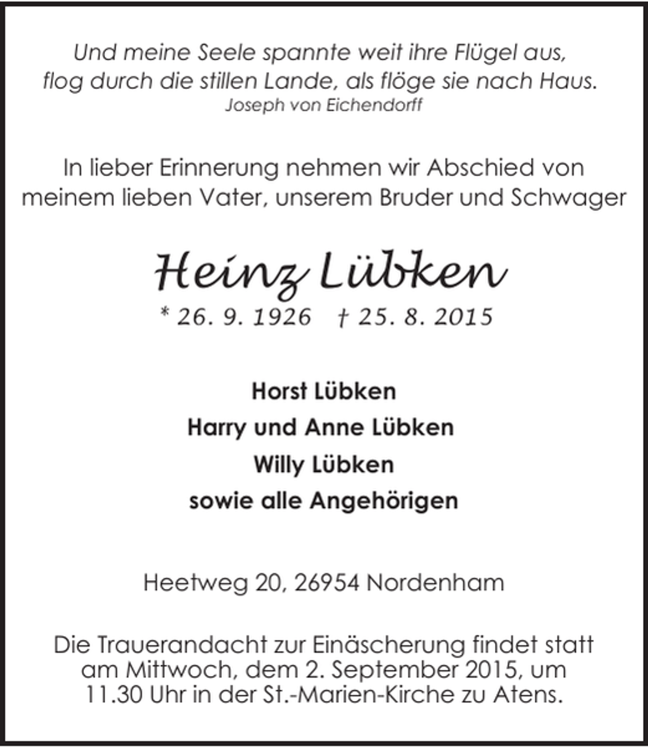 <p>Und meine Seele spannte weit ihre Flügel aus,<br />flog durch die stillen Lande, als flöge sie nach Haus.<br />Joseph von Eichendorff</p><p>In lieber Erinnerung nehmen wir Abschied von<br />meinem lieben Vater, unserem Bruder und Schwager</p><p>Heinz Lübken<br />* 26. 9. 1926</p><p>† 25. 8. 2015</p><p>Horst Lübken<br />Harry und Anne Lübken<br />Willy Lübken<br />sowie alle Angehörigen<br />Heetweg 20, 26954 Nordenham<br />Die Trauerandacht zur Einäscherung findet statt<br />am Mittwoch, dem 2. September 2015, um<br />11.30 Uhr in der St.-Marien-Kirche zu Atens.</p>