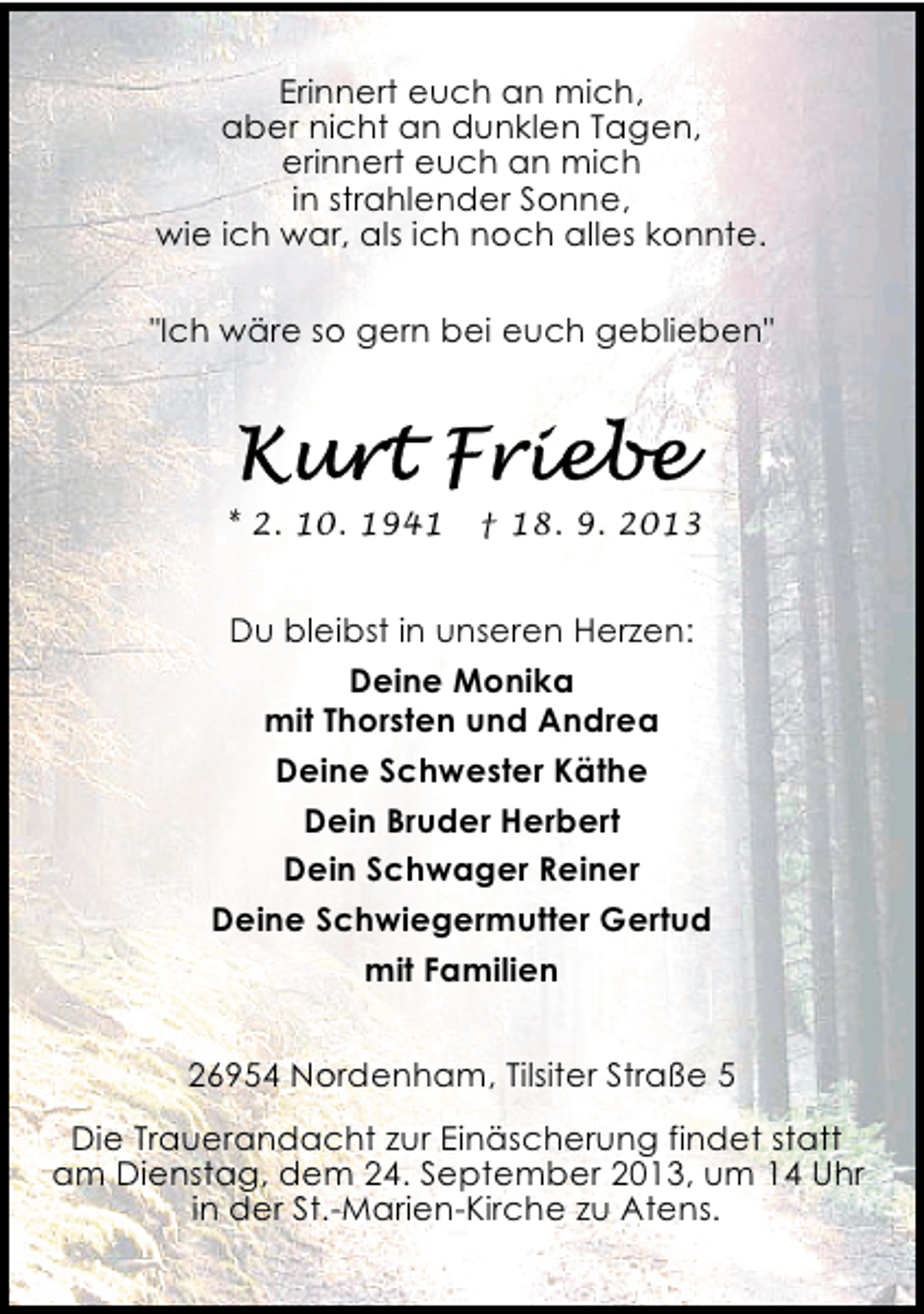 <p>Erinnert euch an mich,<br />aber nicht an dunklen Tagen,<br />erinnert euch an mich<br />in strahlender Sonne,<br />wie ich war, als ich noch alles konnte.<br />"Ich wäre so gern bei euch geblieben"</p>
<p>* 2. 10. 1941</p>
<p>† 18. 9. 2013</p>
<p>Du bleibst in unseren Herzen:<br />Deine Monika<br />mit Thorsten und Andrea<br />Deine Schwester Käthe<br />Dein Bruder Herbert<br />Dein Schwager Reiner<br />Deine Schwiegermutter Gertud<br />mit Familien<br />26954 Nordenham, Tilsiter Straße 5<br />Die Trauerandacht zur Einäscherung findet statt<br />am Dienstag, dem 24. September 2013, um 14 Uhr<br />in der St.-Marien-Kirche zu Atens.</p>