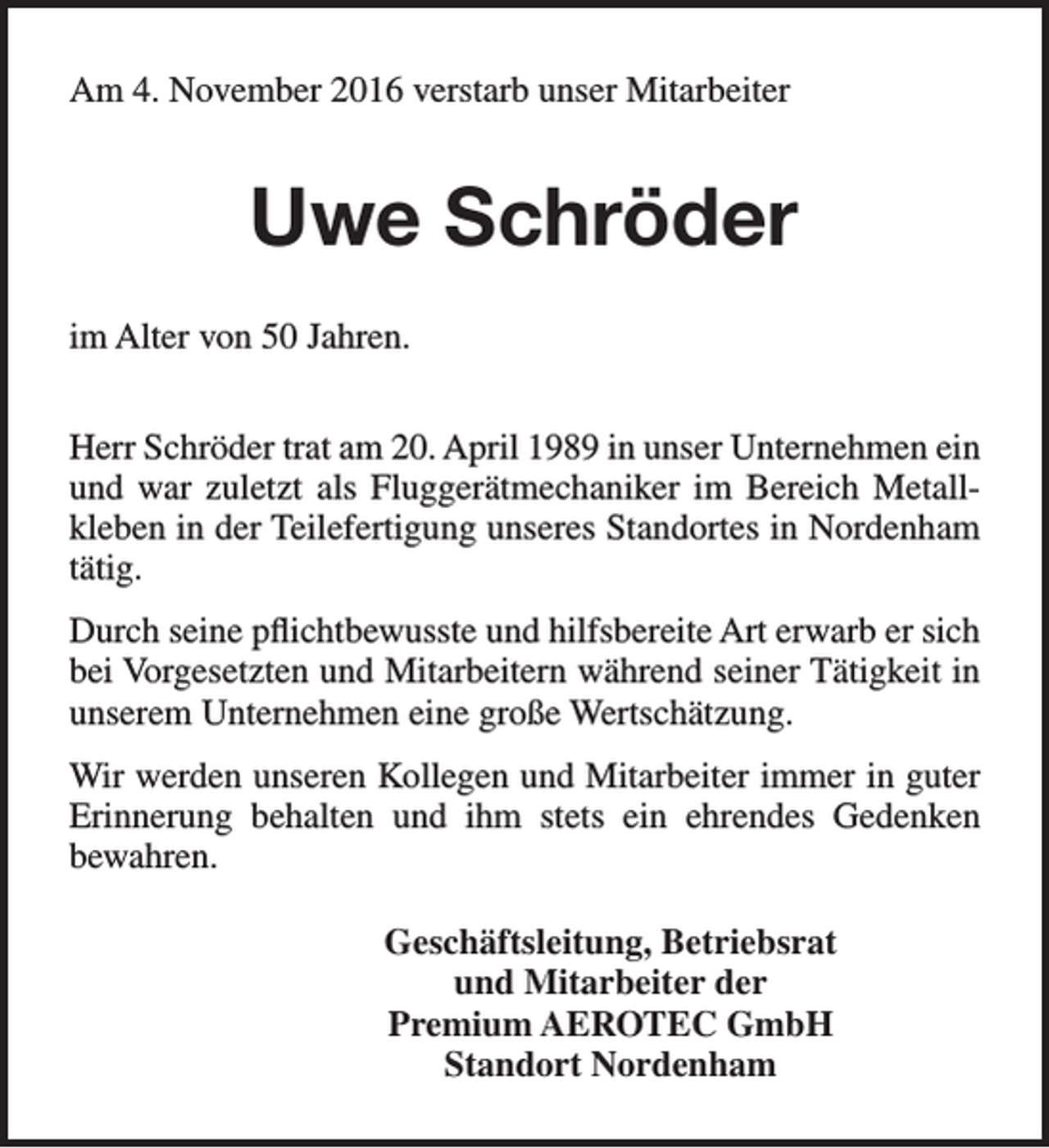 <p>Am 4. November 2016 verstarb unser Mitarbeiter</p><p>Uwe Schröder<br />im Alter von 50 Jahren.<br />Herr Schröder trat am 20. April 1989 in unser Unternehmen ein<br />und war zuletzt als Fluggerätmechaniker im Bereich Metallkleben in der Teilefertigung unseres Standortes in Nordenham<br />tätig.<br />Durch seine pflichtbewusste und hilfsbereite Art erwarb er sich<br />bei Vorgesetzten und Mitarbeitern während seiner Tätigkeit in<br />unserem Unternehmen eine große Wertschätzung.<br />Wir werden unseren Kollegen und Mitarbeiter immer in guter<br />Erinnerung behalten und ihm stets ein ehrendes Gedenken<br />bewahren.<br />Geschäftsleitung, Betriebsrat<br />und Mitarbeiter der<br />Premium AEROTEC GmbH<br />Standort Nordenham</p>