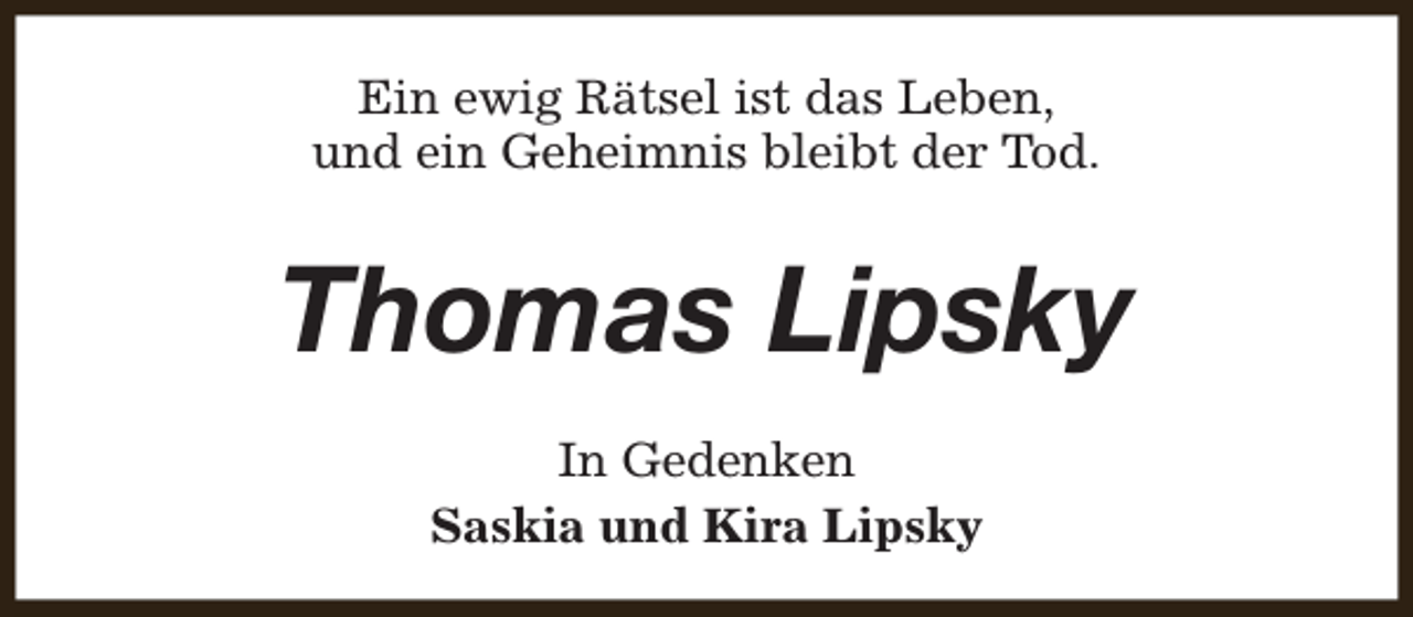 <p>Ein ewig Rätsel ist das Leben,<br />und ein Geheimnis bleibt der Tod.</p><p>Thomas Lipsky<br />In Gedenken<br />Saskia und Kira Lipsky</p>