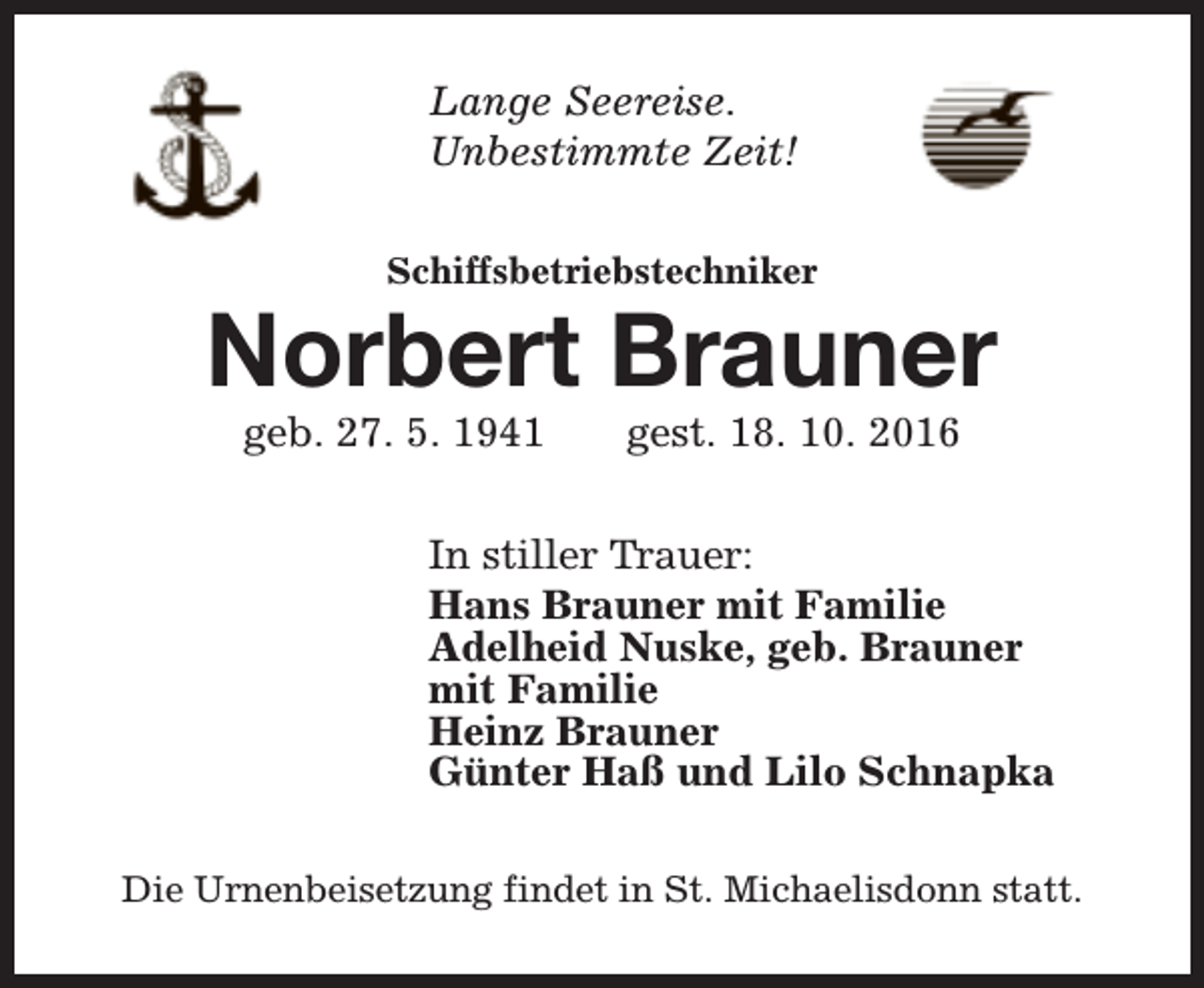 <p>Lange Seereise.<br />Unbestimmte Zeit!<br />Schiffsbetriebstechniker</p><p>Norbert Brauner<br />geb. 27. 5. 1941</p><p>gest. 18. 10. 2016</p><p>In stiller Trauer:<br />Hans Brauner mit Familie<br />Adelheid Nuske, geb. Brauner<br />mit Familie<br />Heinz Brauner<br />Günter Haß und Lilo Schnapka<br />Die Urnenbeisetzung findet in St. Michaelisdonn statt.</p>