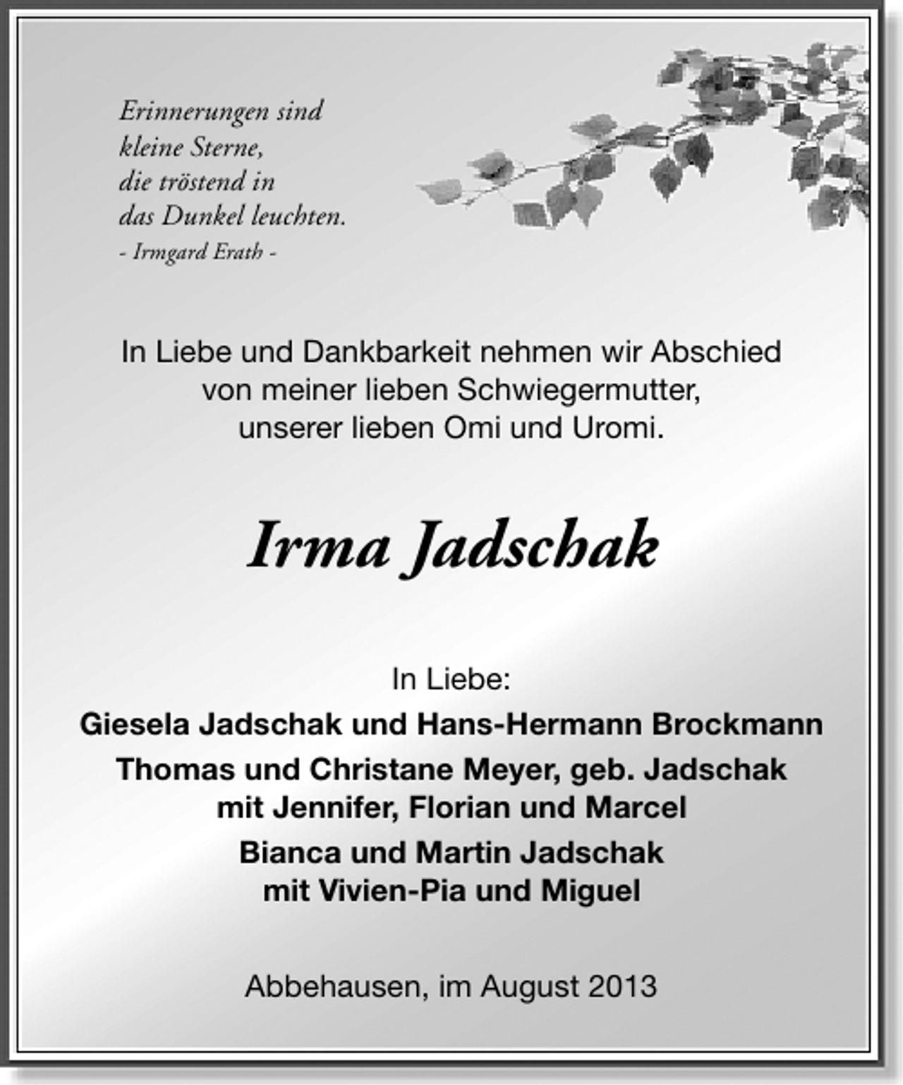 <p>Erinnerungen sind<br />kleine Sterne,<br />die tröstend in<br />das Dunkel leuchten.<br />- Irmgard Erath -</p><p>In Liebe und Dankbarkeit nehmen wir Abschied<br />von meiner lieben Schwiegermutter,<br />unserer lieben Omi und Uromi.</p><p>Irma Jadschak<br />In Liebe:<br />Giesela Jadschak und Hans-Hermann Brockmann<br />Thomas und Christane Meyer, geb. Jadschak<br />mit Jennifer, Florian und Marcel<br />Bianca und Martin Jadschak<br />mit Vivien-Pia und Miguel<br />Abbehausen, im August 2013</p>