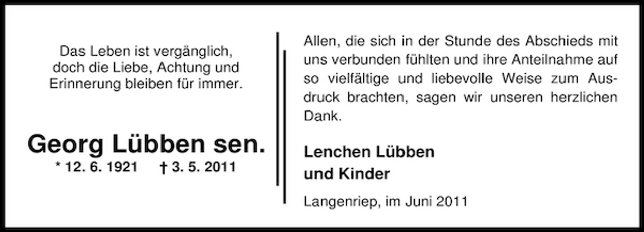 <p>Das Leben ist vergänglich, doch die Liebe, Achtung und Erinnerung bleiben für immer.</p><p>Allen, die sich in der Stunde des Abschieds mit uns verbunden fühlten und ihre Anteilnahme auf so vielfältige und liebevolle Weise zum Ausdruck brachten, sagen wir unseren herzlichen Dank.</p><p>Georg Lübben sen.<br />* 12. 6. 1921 † 3. 5. 2011</p><p>Lenchen Lübben und Kinder<br />Langenriep, im Juni 2011</p>