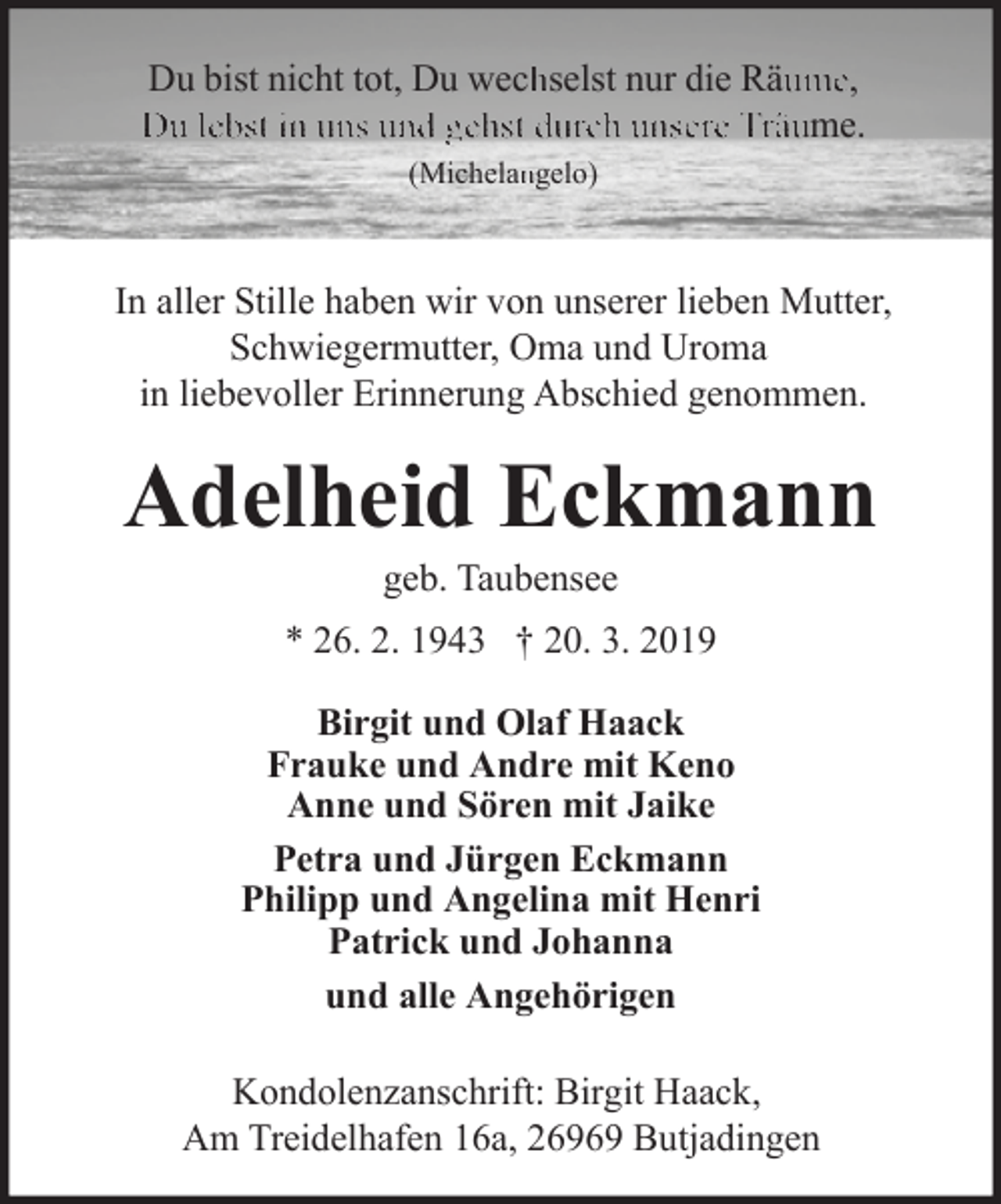 <p>Du bist nicht tot, Du wechhselst nur die Räuume,<br />Du lebst in uns und gehst durch unsere Träume.<br />(Michelanngelo)</p><p>In aller Stille haben wir von unserer lieben Mutter,<br />Schwiegermutter, Oma und Uroma<br />in liebevoller Erinnerung Abschied genommen.</p><p>Adelheid Eckmann<br />geb. Taubensee</p><p>* 26. 2. 1943 † 20. 3. 2019<br />Birgit und Olaf Haack<br />Frauke und Andre mit Keno<br />Anne und Sören mit Jaike<br />Petra und Jürgen Eckmann<br />Philipp und Angelina mit Henri<br />Patrick und Johanna<br />und alle Angehörigen<br />Kondolenzanschrift: Birgit Haack,<br />Am Treidelhafen 16a, 26969 Butjadingen</p>