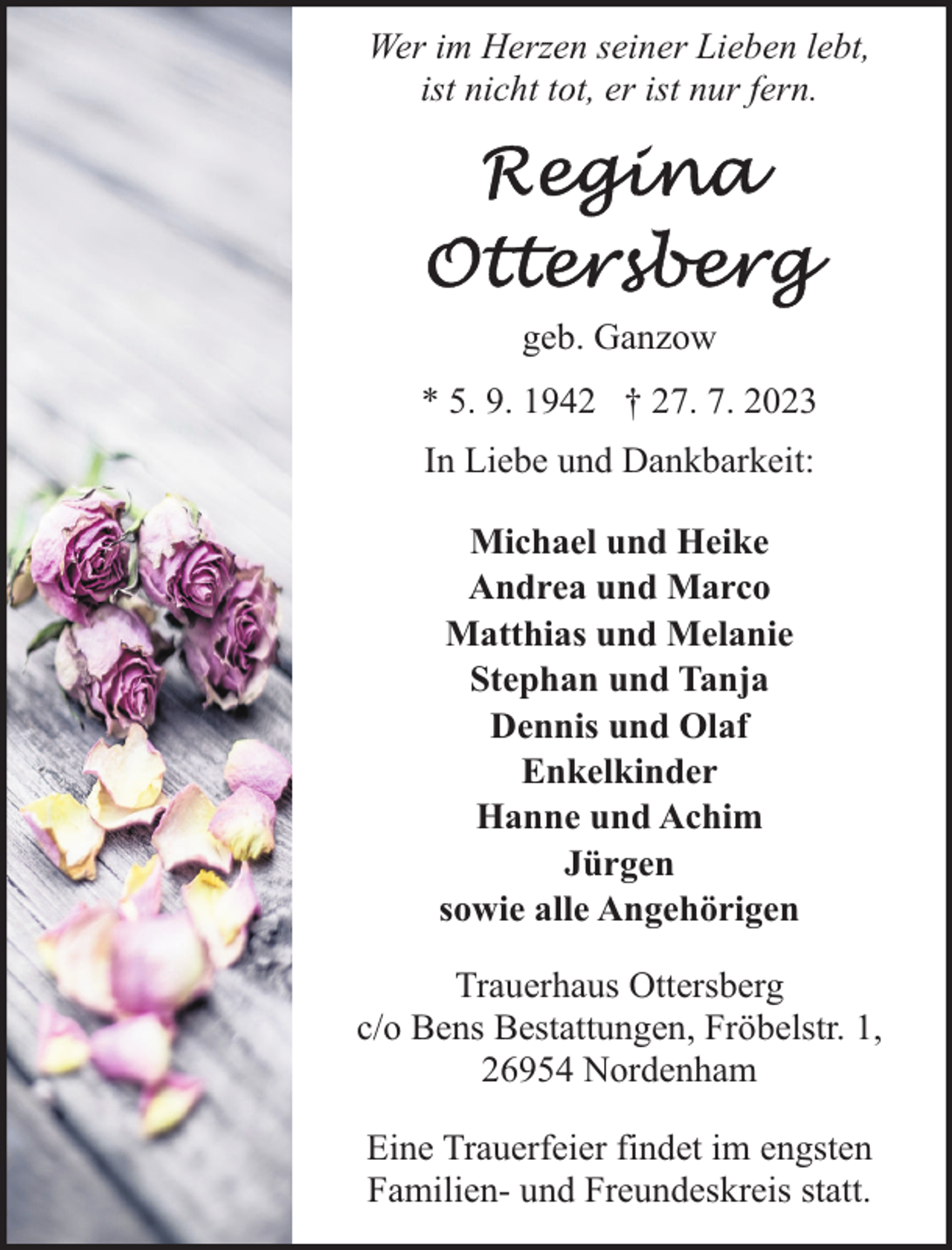 <p>Wer im Herzen seiner Lieben lebt,<br />ist nicht tot, er ist nur fern.</p>
<p>geb. Ganzow<br />* 5. 9. 1942 † 27. 7. 2023<br />In Liebe und Dankbarkeit:<br />Michael und Heike<br />Andrea und Marco<br />Matthias und Melanie<br />Stephan und Tanja<br />Dennis und Olaf<br />Enkelkinder<br />Hanne und Achim<br />Jürgen<br />sowie alle Angehörigen<br />Trauerhaus Ottersberg<br />c/o Bens Bestattungen, Fröbelstr. 1,<br />26954 Nordenham<br />Eine Trauerfeier findet im engsten<br />Familien- und Freundeskreis statt.</p>