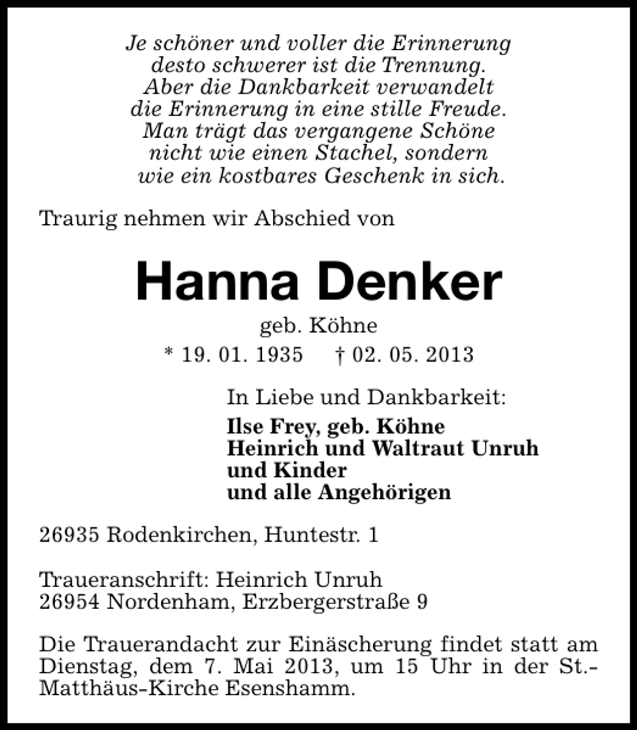 <p>Je schöner und voller die Erinnerung<br />desto schwerer ist die Trennung.<br />Aber die Dankbarkeit verwandelt<br />die Erinnerung in eine stille Freude.<br />Man trägt das vergangene Schöne<br />nicht wie einen Stachel, sondern<br />wie ein kostbares Geschenk in sich.<br />Traurig nehmen wir Abschied von</p><p>Hanna Denker<br />geb. Köhne<br />* 19. 01. 1935 † 02. 05. 2013</p><p>In Liebe und Dankbarkeit:<br />Ilse Frey, geb. Köhne<br />Heinrich und Waltraut Unruh<br />und Kinder<br />und alle Angehörigen<br />26935 Rodenkirchen, Huntestr. 1<br />Traueranschrift: Heinrich Unruh<br />26954 Nordenham, Erzbergerstraße 9<br />Die Trauerandacht zur Einäscherung findet statt am<br />Dienstag, dem 7. Mai 2013, um 15 Uhr in der St.Matthäus-Kirche Esenshamm.</p>