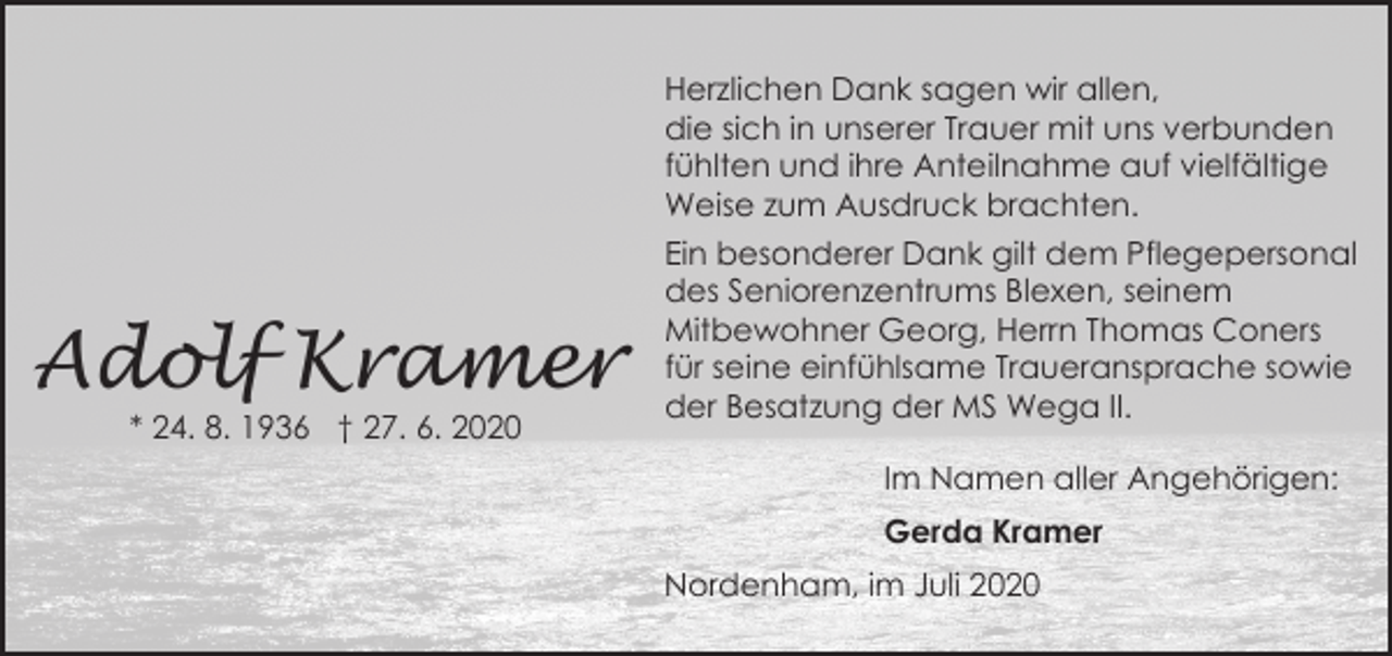 <p>Herzlichen Dank sagen wir allen,<br />die sich in unserer Trauer mit uns verbunden<br />fühlten und ihre Anteilnahme auf vielfältige<br />Weise zum Ausdruck brachten.</p><p>Adolf Kramer<br />* 24. 8. 1936 † 27. 6. 2020</p><p>Ein besonderer Dank gilt dem Pflegepersonal<br />des Seniorenzentrums Blexen, seinem<br />Mitbewohner Georg, Herrn Thomas Coners<br />für seine einfühlsame Traueransprache sowie<br />der Besatzung der MS Wega II.<br />Im Namen aller Angehörigen:<br />Gerda Kramer<br />Nordenham, im Juli 2020</p>