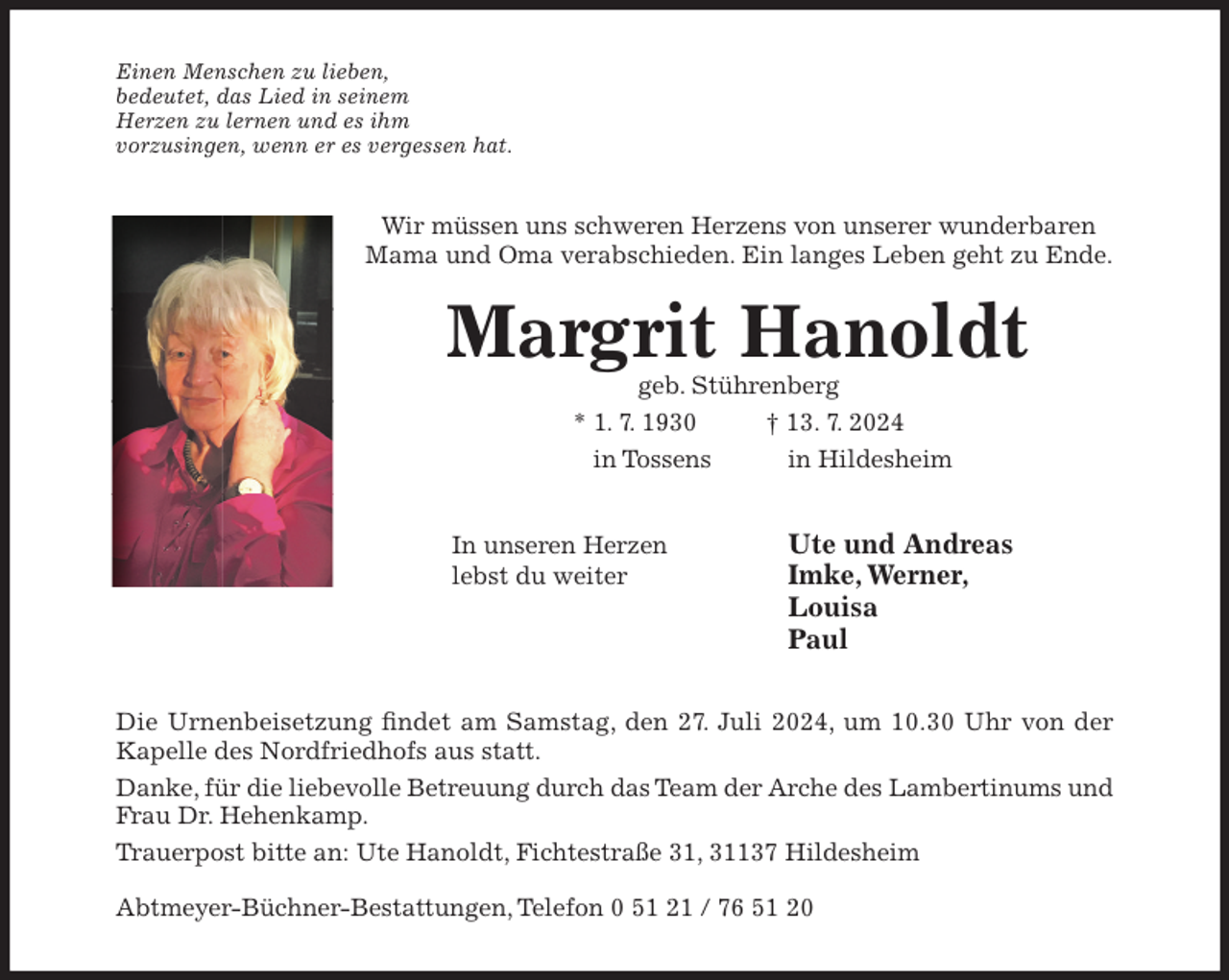 <p>Einen Menschen zu lieben,<br />bedeutet, das Lied in seinem<br />Herzen zu lernen und es ihm<br />vorzusingen, wenn er es vergessen hat.</p><p>Wir müssen uns schweren Herzens von unserer wunderbaren<br />Mama und Oma verabschieden. Ein langes Leben geht zu Ende.</p><p>Margrit Hanoldt<br />geb. Stührenberg<br />* 1. 7. 1930<br />† 13. 7. 2024<br />in Tossens<br />in Hildesheim<br />In unseren Herzen<br />lebst du weiter</p><p>Ute und Andreas<br />Imke, Werner,<br />Louisa<br />Paul</p><p>Die Urnenbeisetzung findet am Samstag, den 27. Juli 2024, um 10.30 Uhr von der<br />Kapelle des Nordfriedhofs aus statt.<br />Danke, für die liebevolle Betreuung durch das Team der Arche des Lambertinums und<br />Frau Dr. Hehenkamp.<br />Trauerpost bitte an: Ute Hanoldt, Fichtestraße 31, 31137 Hildesheim<br />Abtmeyer-Büchner-Bestattungen, Telefon 0 51 21 / 76 51 20</p>