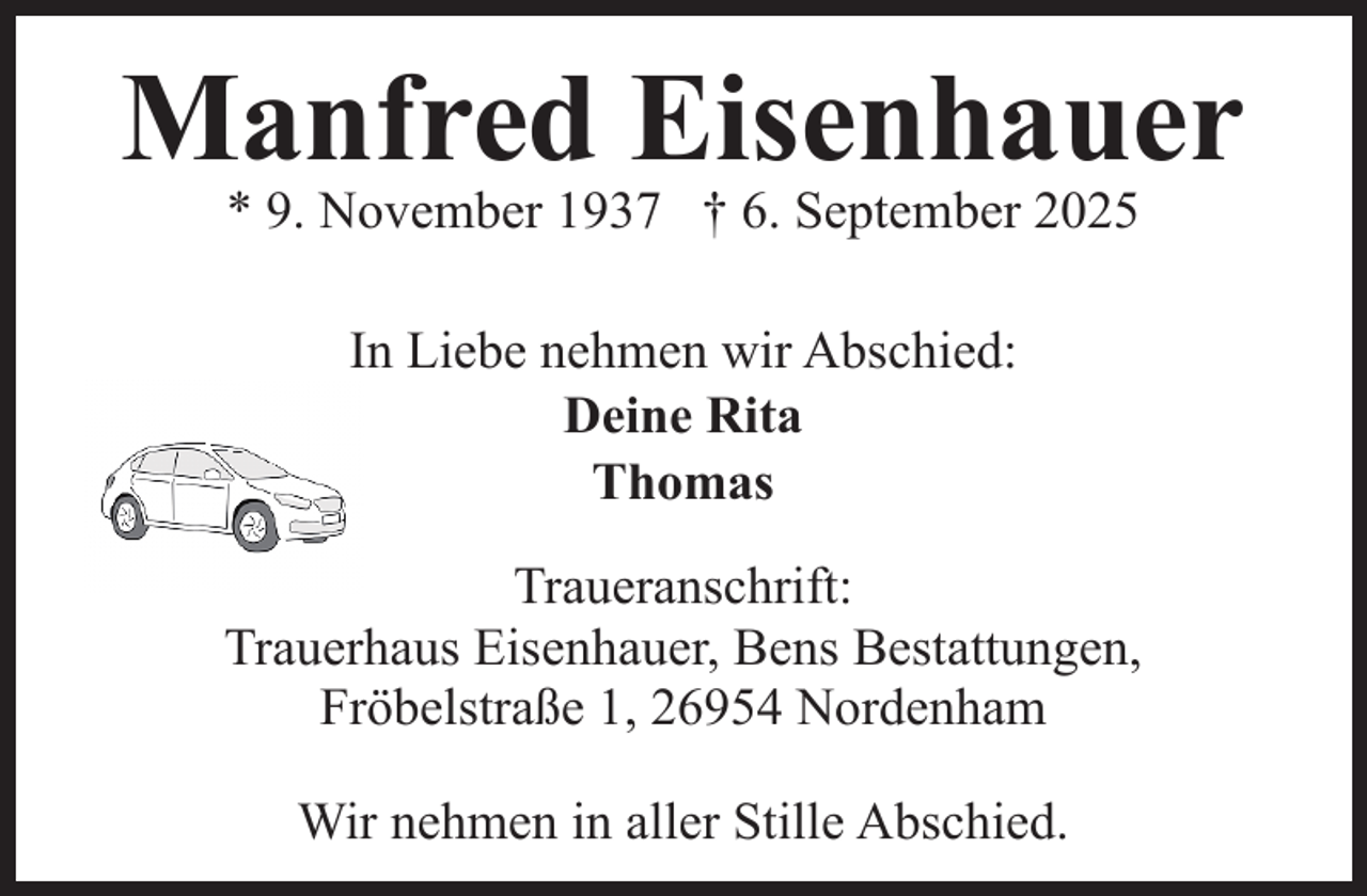 <p>Manfred Eisenhauer<br />* 9. November 1937 † 6. September 2025<br />In Liebe nehmen wir Abschied:<br />Deine Rita<br />Thomas<br />Traueranschrift:<br />Trauerhaus Eisenhauer, Bens Bestattungen,<br />Fröbelstraße 1, 26954 Nordenham<br />Wir nehmen in aller Stille Abschied.</p>