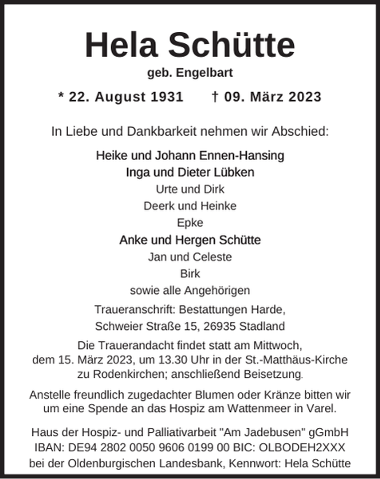 <p>Hela Schütte<br />geb. Engelbart</p><p>* 22. August 1931</p><p>† 09. März 2023</p><p>In Liebe und Dankbarkeit nehmen wir Abschied:<br />Heike und Johann Ennen-Hansing<br />Inga und Dieter Lübken<br />Urte und Dirk<br />Deerk und Heinke<br />Epke</p><p>Anke und Hergen Schütte<br />Jan und Celeste<br />Birk<br />sowie alle Angehörigen<br />Traueranschrift: Bestattungen Harde,<br />Schweier Straße 15, 26935 Stadland<br />Die Trauerandacht findet statt am Mittwoch,<br />dem 15. März 2023, um 13.30 Uhr in der St.-Matthäus-Kirche<br />zu Rodenkirchen; anschließend Beisetzung.<br />Anstelle freundlich zugedachter Blumen oder Kränze bitten wir<br />um eine Spende an das Hospiz am Wattenmeer in Varel.<br />Haus der Hospiz- und Palliativarbeit "Am Jadebusen" gGmbH<br />IBAN: DE94 2802 0050 9606 0199 00 BIC: OLBODEH2XXX<br />bei der Oldenburgischen Landesbank, Kennwort: Hela Schütte</p>