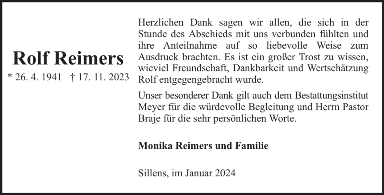 <p>Herzlichen Dank sagen wir allen, die sich in der<br />Stunde des Abschieds mit uns verbunden fühlten und<br />ihre Anteilnahme auf so liebevolle Weise zum<br />Ausdruck brachten. Es ist ein großer Trost zu wissen,<br />wieviel Freundschaft, Dankbarkeit und Wertschätzung<br />* 26. 4. 1941 † 17. 11. 2023 Rolf entgegengebracht wurde.<br />Unser besonderer Dank gilt auch dem Bestattungsinstitut<br />Meyer für die würdevolle Begleitung und Herrn Pastor<br />Braje für die sehr persönlichen Worte.</p><p>Rolf Reimers</p><p>Monika Reimers und Familie<br />Sillens, im Januar 2024</p>