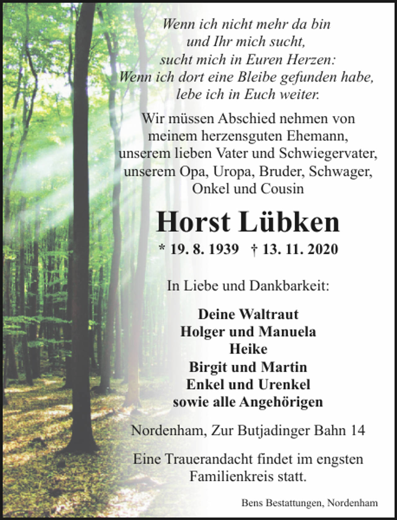 <p>Wenn ich nicht mehr da bin<br />und Ihr mich sucht,<br />sucht mich in Euren Herzen:<br />Wenn ich dort eine Bleibe gefunden habe,<br />lebe ich in Euch weiter.</p><p>Wir müssen Abschied nehmen von<br />meinem herzensguten Ehemann,<br />unserem lieben Vater und Schwiegervater,<br />unserem Opa, Uropa, Bruder, Schwager,<br />Onkel und Cousin</p><p>Horst Lübken<br />* 19. 8. 1939 † 13. 11. 2020<br />In Liebe und Dankbarkeit:<br />Deine Waltraut<br />Holger und Manuela<br />Heike<br />Birgit und Martin<br />Enkel und Urenkel<br />sowie alle Angehörigen<br />Nordenham, Zur Butjadinger Bahn 14<br />Eine Trauerandacht findet im engsten<br />Familienkreis statt.<br />Bens Bestattungen, Nordenham</p>