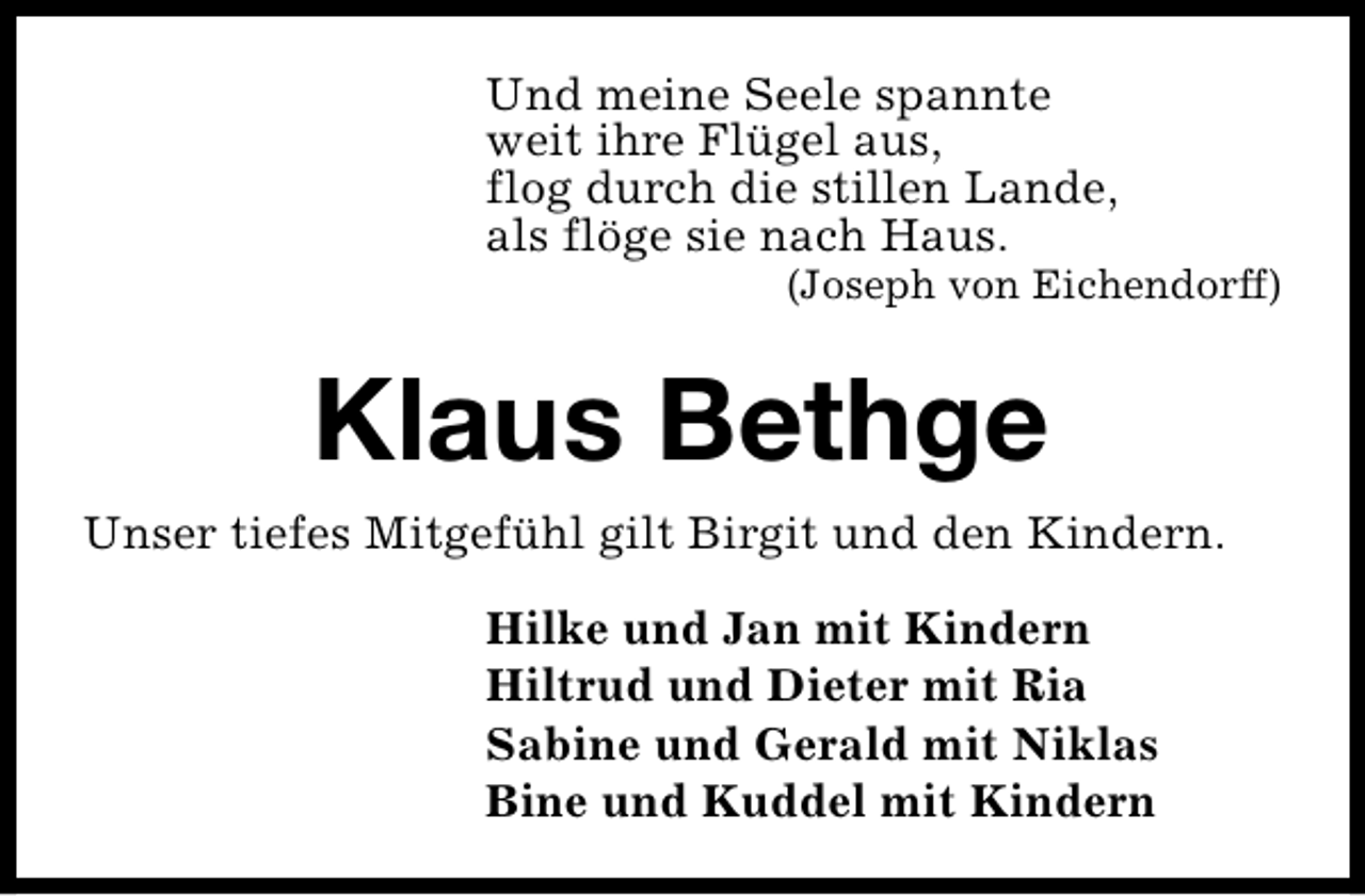 <p>Und meine Seele spannte<br />weit ihre Flügel aus,<br />flog durch die stillen Lande,<br />als flöge sie nach Haus.</p><p>(Joseph von Eichendorff)</p><p>Klaus Bethge<br />Unser tiefes Mitgefühl gilt Birgit und den Kindern.<br />Hilke und Jan mit Kindern<br />Hiltrud und Dieter mit Ria<br />Sabine und Gerald mit Niklas<br />Bine und Kuddel mit Kindern</p>