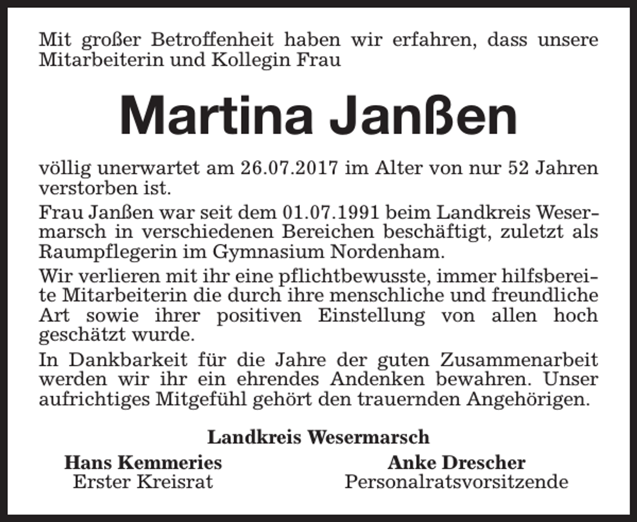 <p>Mit großer Betroffenheit haben wir erfahren, dass unsere<br />Mitarbeiterin und Kollegin Frau</p><p>Martina Janßen<br />völlig unerwartet am 26.07.2017 im Alter von nur 52 Jahren<br />verstorben ist.<br />Frau Janßen war seit dem 01.07.1991 beim Landkreis Wesermarsch in verschiedenen Bereichen beschäftigt, zuletzt als<br />Raumpflegerin im Gymnasium Nordenham.<br />Wir verlieren mit ihr eine pflichtbewusste, immer hilfsbereite Mitarbeiterin die durch ihre menschliche und freundliche<br />Art sowie ihrer positiven Einstellung von allen hoch<br />geschätzt wurde.<br />In Dankbarkeit für die Jahre der guten Zusammenarbeit<br />werden wir ihr ein ehrendes Andenken bewahren. Unser<br />aufrichtiges Mitgefühl gehört den trauernden Angehörigen.<br />Landkreis Wesermarsch<br />Hans Kemmeries<br />Anke Drescher<br />Erster Kreisrat<br />Personalratsvorsitzende</p>