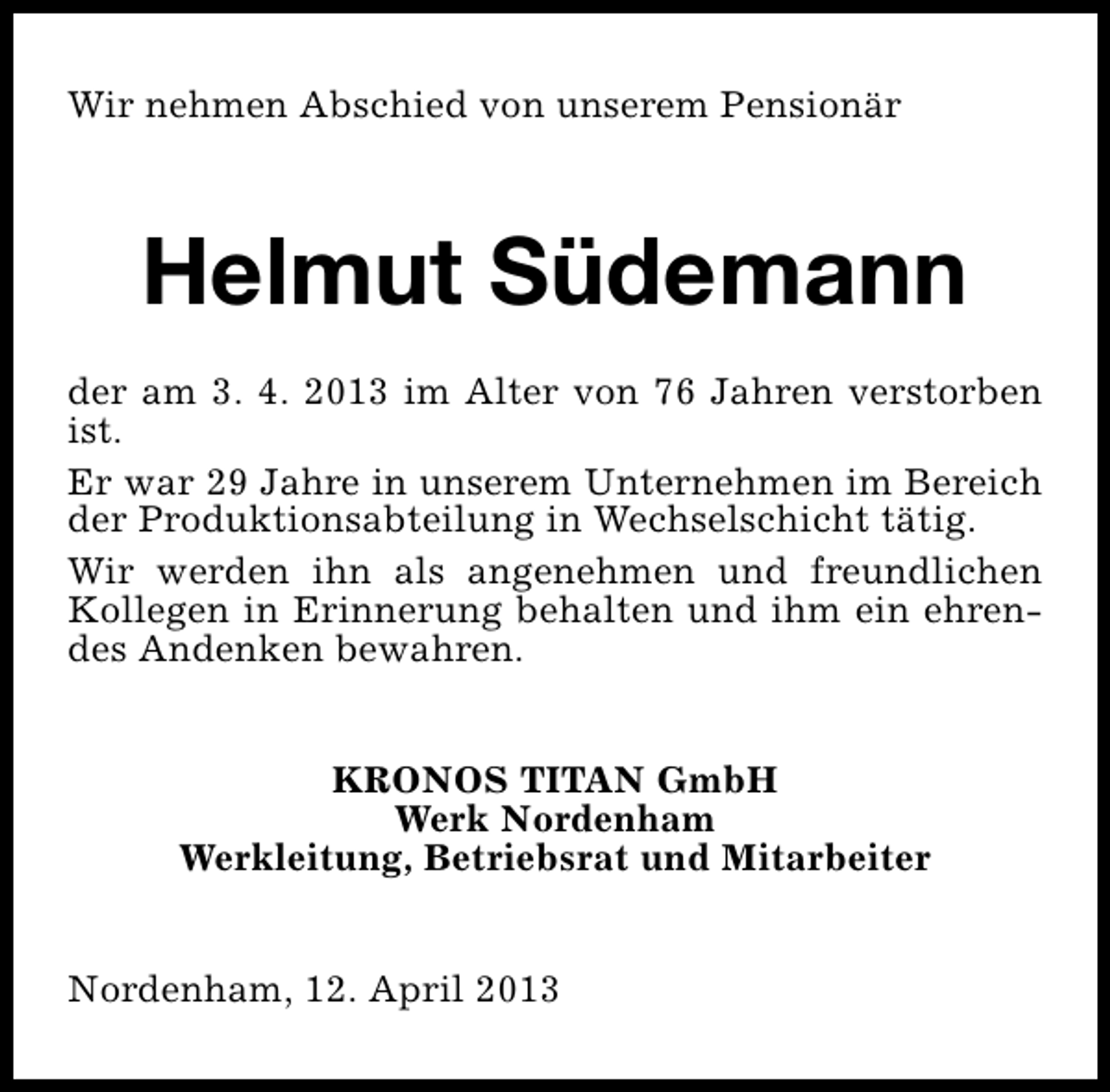 <p>Wir nehmen Abschied von unserem Pensionär</p><p>Helmut Südemann<br />der am 3. 4. 2013 im Alter von 76 Jahren verstorben<br />ist.<br />Er war 29 Jahre in unserem Unternehmen im Bereich<br />der Produktionsabteilung in Wechselschicht tätig.<br />Wir werden ihn als angenehmen und freundlichen<br />Kollegen in Erinnerung behalten und ihm ein ehrendes Andenken bewahren.<br />KRONOS TITAN GmbH<br />Werk Nordenham<br />Werkleitung, Betriebsrat und Mitarbeiter<br />Nordenham, 12. April 2013</p>