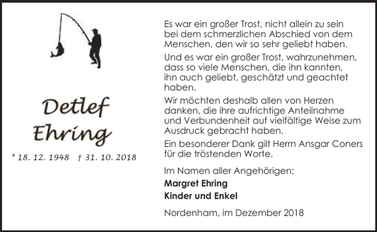 <p>* 18. 12. 1948</p>
<p>† 31. 10. 2018</p>
<p>Es war ein großer Trost, nicht allein zu sein<br />bei dem schmerzlichen Abschied von dem<br />Menschen, den wir so sehr geliebt haben.<br />Und es war ein großer Trost, wahrzunehmen,<br />dass so viele Menschen, die ihn kannten,<br />ihn auch geliebt, geschätzt und geachtet<br />haben.<br />Wir möchten deshalb allen von Herzen<br />danken, die ihre aufrichtige Anteilnahme<br />und Verbundenheit auf vielfältige Weise zum<br />Ausdruck gebracht haben.<br />Ein besonderer Dank gilt Herrn Ansgar Coners<br />für die tröstenden Worte.<br />Im Namen aller Angehörigen:<br />Margret Ehring<br />Kinder und Enkel<br />Nordenham, im Dezember 2018</p>