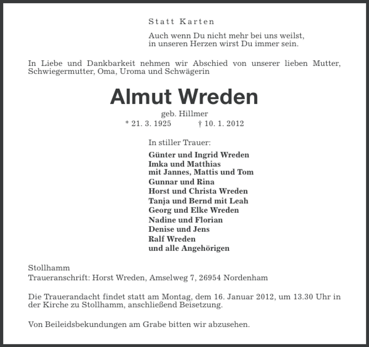 <p>Statt Karten<br />Auch wenn Du nicht mehr bei uns weilst,<br />in unseren Herzen wirst Du immer sein.<br />In Liebe und Dankbarkeit nehmen wir Abschied von unserer lieben Mutter,<br />Schwiegermutter, Oma, Uroma und Schwägerin</p><p>Almut Wreden<br />geb. Hillmer<br />* 21. 3. 1925<br />† 10. 1. 2012<br />In stiller Trauer:<br />Günter und Ingrid Wreden<br />Imka und Matthias<br />mit Jannes, Mattis und Tom<br />Gunnar und Rina<br />Horst und Christa Wreden<br />Tanja und Bernd mit Leah<br />Georg und Elke Wreden<br />Nadine und Florian<br />Denise und Jens<br />Ralf Wreden<br />und alle Angehörigen<br />Stollhamm<br />Traueranschrift: Horst Wreden, Amselweg 7, 26954 Nordenham<br />Die Trauerandacht findet statt am Montag, dem 16. Januar 2012, um 13.30 Uhr in<br />der Kirche zu Stollhamm, anschließend Beisetzung.<br />Von Beileidsbekundungen am Grabe bitten wir abzusehen.</p>