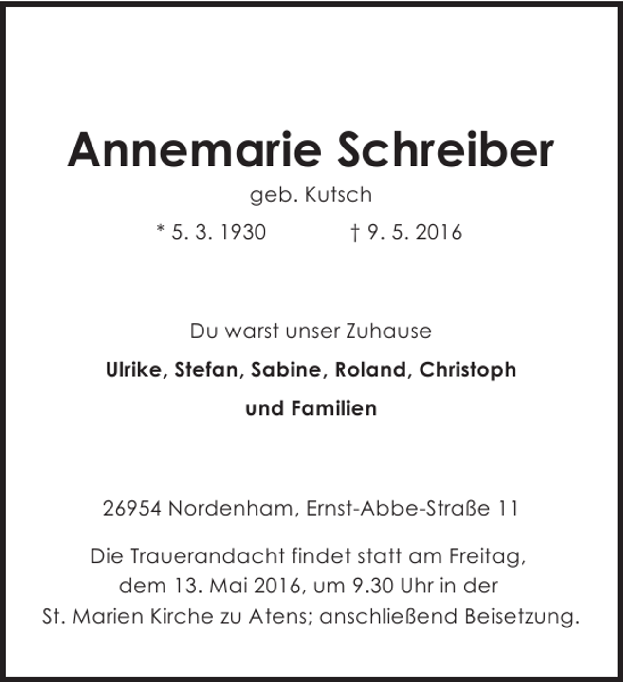 <p>Annemarie Schreiber<br />geb. Kutsch</p><p>* 5. 3. 1930</p><p>† 9. 5. 2016</p><p>Du warst unser Zuhause<br />Ulrike, Stefan, Sabine, Roland, Christoph<br />und Familien</p><p>26954 Nordenham, Ernst-Abbe-Straße 11<br />Die Trauerandacht findet statt am Freitag,<br />dem 13. Mai 2016, um 9.30 Uhr in der<br />St. Marien Kirche zu Atens; anschließend Beisetzung.</p>