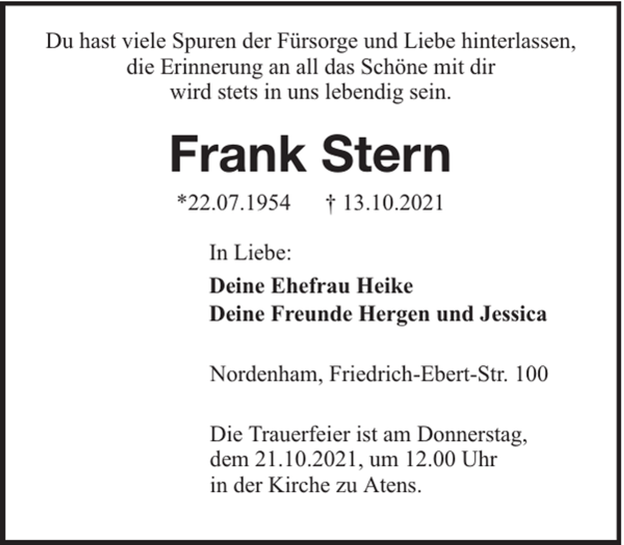 <p>Du hast viele Spuren der Fürsorge und Liebe hinterlassen,<br />die Erinnerung an all das Schöne mit dir<br />wird stets in uns lebendig sein.</p><p>Frank Stern<br />*22.07.1954</p><p>† 13.10.2021</p><p>In Liebe:<br />Deine Ehefrau Heike<br />Deine Freunde Hergen und Jessica<br />Nordenham, Friedrich-Ebert-Str. 100<br />Die Trauerfeier ist am Donnerstag,<br />dem 21.10.2021, um 12.00 Uhr<br />in der Kirche zu Atens.</p>