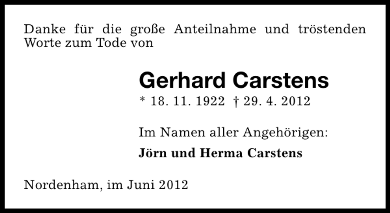 <p>Danke für die große Anteilnahme und tröstenden<br />Worte zum Tode von</p><p>Gerhard Carstens<br />* 18. 11. 1922 † 29. 4. 2012</p><p>Im Namen aller Angehörigen:<br />Jörn und Herma Carstens<br />Nordenham, im Juni 2012</p>