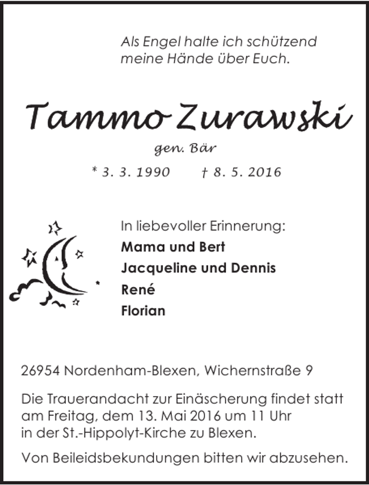 <p>Als Engel halte ich schützend<br />meine Hände über Euch.</p><p>gen. Bär<br />* 3. 3. 1990</p><p>† 8. 5. 2016</p><p>In liebevoller Erinnerung:<br />Mama und Bert<br />Jacqueline und Dennis<br />René<br />Florian</p><p>26954 Nordenham-Blexen, Wichernstraße 9<br />Die Trauerandacht zur Einäscherung findet statt<br />am Freitag, dem 13. Mai 2016 um 11 Uhr<br />in der St.-Hippolyt-Kirche zu Blexen.<br />Von Beileidsbekundungen bitten wir abzusehen.</p>