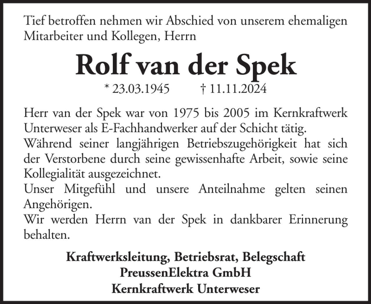 <p>Tief betroffen nehmen wir Abschied von unserem ehemaligen<br />Mitarbeiter und Kollegen, Herrn</p><p>Rolf van der Spek<br />* 23.03.1945</p><p>† 11.11.2024</p><p>Herr van der Spek war von 1975 bis 2005 im Kernkraftwerk<br />Unterweser als E-Fachhandwerker auf der Schicht tätig.<br />Während seiner langjährigen Betriebszugehörigkeit hat sich<br />der Verstorbene durch seine gewissenhafte Arbeit, sowie seine<br />Kollegialität ausgezeichnet.<br />Unser Mitgefühl und unsere Anteilnahme gelten seinen<br />Angehörigen.<br />Wir werden Herrn van der Spek in dankbarer Erinnerung<br />behalten.<br />Kraftwerksleitung, Betriebsrat, Belegschaft<br />PreussenElektra GmbH<br />Kernkraftwerk Unterweser</p>