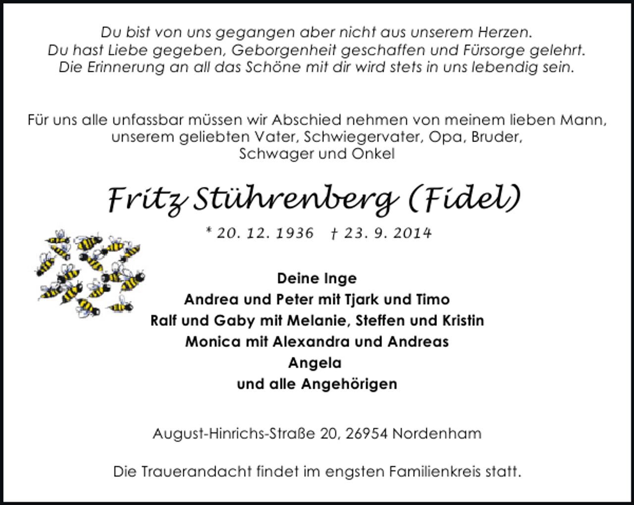 <p>Du bist von uns gegangen aber nicht aus unserem Herzen.<br />Du hast Liebe gegeben, Geborgenheit geschaffen und Fürsorge gelehrt.<br />Die Erinnerung an all das Schöne mit dir wird stets in uns lebendig sein.<br />Für uns alle unfassbar müssen wir Abschied nehmen von meinem lieben Mann,<br />unserem geliebten Vater, Schwiegervater, Opa, Bruder,<br />Schwager und Onkel</p><p>Fritz Stührenberg (Fidel)<br />* 20. 12. 1936</p><p>† 23. 9. 2014</p><p>Deine Inge<br />Andrea und Peter mit Tjark und Timo<br />Ralf und Gaby mit Melanie, Steffen und Kristin<br />Monica mit Alexandra und Andreas<br />Angela<br />und alle Angehörigen<br />August-Hinrichs-Straße 20, 26954 Nordenham<br />Die Trauerandacht findet im engsten Familienkreis statt.</p>