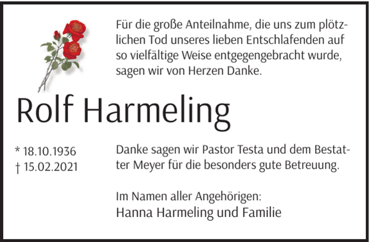 <p>Für die große Anteilnahme, die uns zum plötzlichen Tod unseres lieben Entschlafenden auf<br />so vielfältige Weise entgegengebracht wurde,<br />sagen wir von Herzen Danke.</p><p>Rolf Harmeling<br />* 18.10.1936<br />† 15.02.2021</p><p>Danke sagen wir Pastor Testa und dem Bestatter Meyer für die besonders gute Betreuung.<br />Im Namen aller Angehörigen:</p><p>Hanna Harmeling und Familie</p>