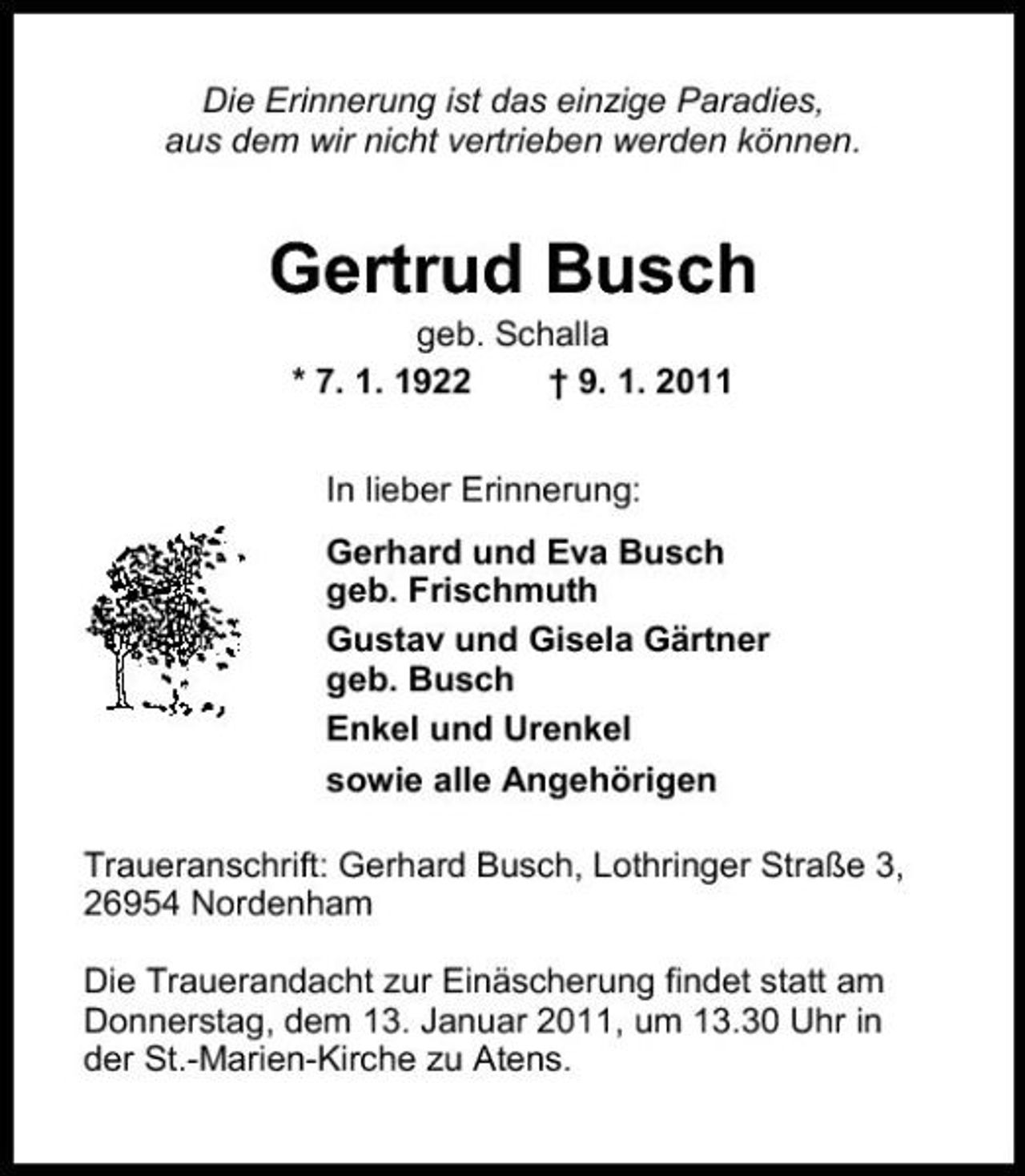 <p>Die Erinnerung ist das einzige Paradies, aus dem wir nicht vertrieben werden können.</p><p>Gertrud Busch<br />geb. Schalla * 7. 1. 1922 † 9. 1. 2011 In lieber Erinnerung: Gerhard und Eva Busch geb. Frischmuth Gustav und Gisela Gärtner geb. Busch Enkel und Urenkel sowie alle Angehörigen Traueranschrift: Gerhard Busch, Lothringer Straße 3, 26954 Nordenham Die Trauerandacht zur Einäscherung findet statt am Donnerstag, dem 13. Januar 2011, um 13.30 Uhr in der St.-Marien-Kirche zu Atens.</p>