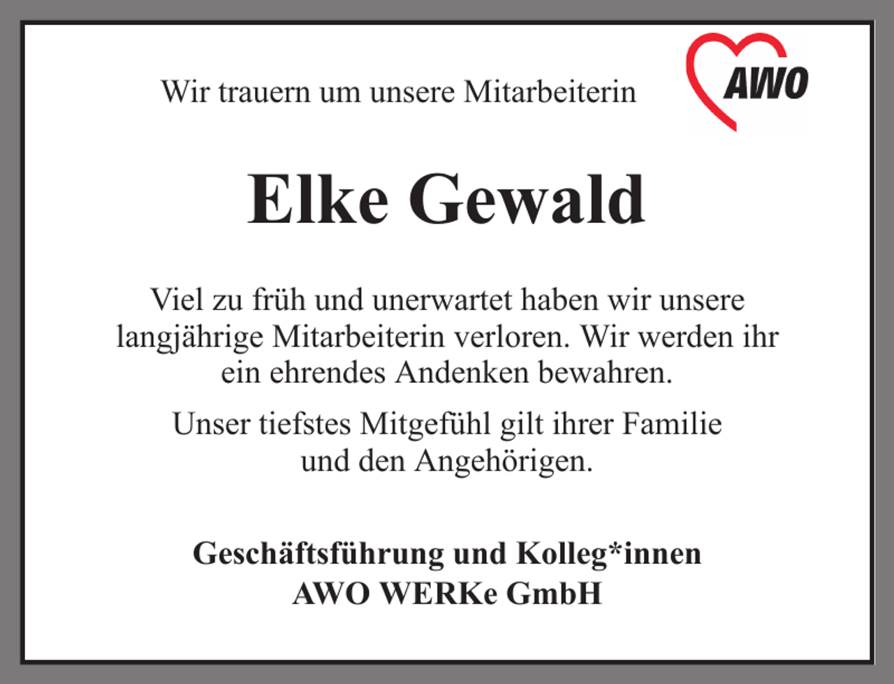 <p>Wir trauern um unsere Mitarbeiterin</p><p>Elke Gewald<br />Viel zu früh und unerwartet haben wir unsere<br />langjährige Mitarbeiterin verloren. Wir werden ihr<br />ein ehrendes Andenken bewahren.<br />Unser tiefstes Mitgefühl gilt ihrer Familie<br />und den Angehörigen.<br />Geschäftsführung und Kolleg*innen<br />AWO WERKe GmbH</p>