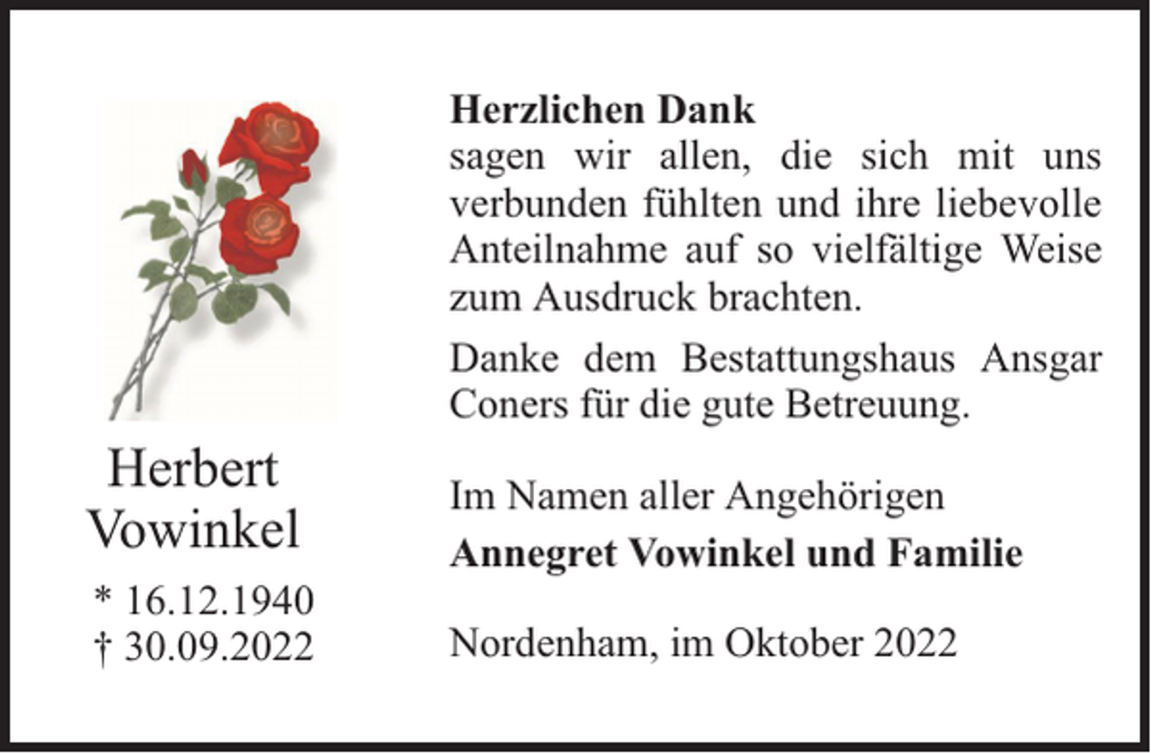 <p>Herzlichen Dank<br />sagen wir allen, die sich mit uns<br />verbunden fühlten und ihre liebevolle<br />Anteilnahme auf so vielfältige Weise<br />zum Ausdruck brachten.<br />Danke dem Bestattungshaus Ansgar<br />Coners für die gute Betreuung.</p><p>Herbert<br />Vowinkel<br />* 16.12.1940<br />† 30.09.2022</p><p>Im Namen aller Angehörigen<br />Annegret Vowinkel und Familie<br />Nordenham, im Oktober 2022</p>