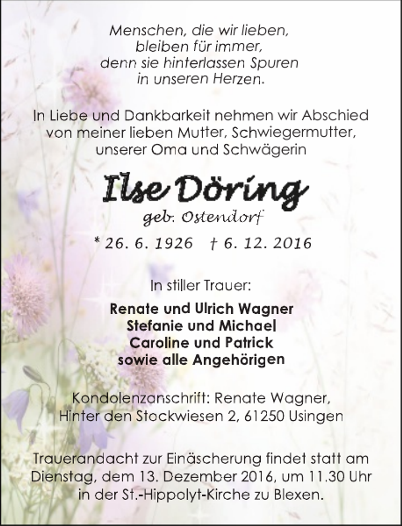 <p>Menschen, die wir lieben,<br />bleiben für immer,<br />denn sie hinterlassen Spuren<br />in unseren Herzen.<br />In Liebe und Dankbarkeit nehmen wir Abschied<br />von meiner lieben Mutter, Schwiegermutter,<br />unserer Oma und Schwägerin</p><p>ge<br />geb<br />eb.<br />b Ost<br />ste<br />en<br />nd<br />do<br />orf<br />orf<br />* 26. 6. 1926</p><p>† 6. 12. 2016</p><p>In stiller Trauer:<br />Renate und Ulrich Wagn<br />ner<br />Stefanie und Michaell<br />Caroline und Patrick<br />sowie alle Angehörigen<br />Kondolenzanschrift: Renate Wagner,<br />Hinter den Stockwiesen 2, 6120 Usingen<br />Trauerandacht zur Einäscherung fin<br />ndet statt am<br />Dienstag, dem 13. Dezember 2016,, um 11.30 Uhr<br />in der St.-Hippolyt-Kirche zu Blexen.</p>