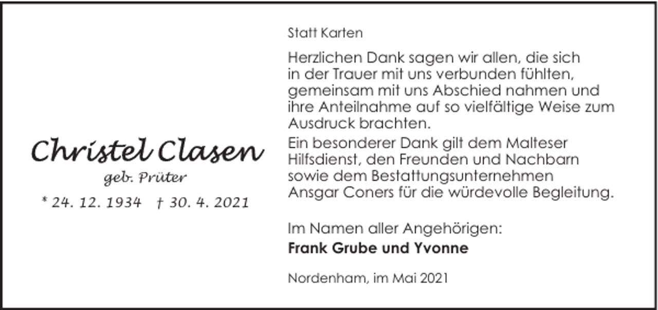 <p>Statt Karten</p><p>geb. Prüter<br />* 24. 12. 1934</p><p>† 30. 4. 2021</p><p>Herzlichen Dank sagen wir allen, die sich<br />in der Trauer mit uns verbunden fühlten,<br />gemeinsam mit uns Abschied nahmen und<br />ihre Anteilnahme auf so vielfältige Weise zum<br />Ausdruck brachten.<br />Ein besonderer Dank gilt dem Malteser<br />Hilfsdienst, den Freunden und Nachbarn<br />sowie dem Bestattungsunternehmen<br />Ansgar Coners für die würdevolle Begleitung.<br />Im Namen aller Angehörigen:<br />Frank Grube und Yvonne<br />Nordenham, im Mai 2021</p>
