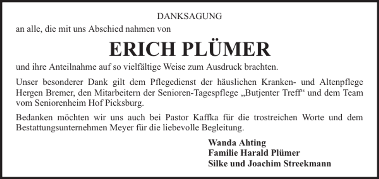 <p>DANKSAGUNG<br />an alle, die mit uns Abschied nahmen von</p><p>ERICH PLÜMER</p><p>und ihre Anteilnahme auf so vielfältige Weise zum Ausdruck brachten.<br />Unser besonderer Dank gilt dem Pflegedienst der häuslichen Kranken- und Altenpflege<br />Hergen Bremer, den Mitarbeitern der Senioren-Tagespflege „Butjenter Treff“ und dem Team<br />vom Seniorenheim Hof Picksburg.<br />Bedanken möchten wir uns auch bei Pastor Kaffka für die trostreichen Worte und dem<br />Bestattungsunternehmen Meyer für die liebevolle Begleitung.<br />Wanda Ahting<br />Familie Harald Plümer<br />Silke und Joachim Streekmann</p>