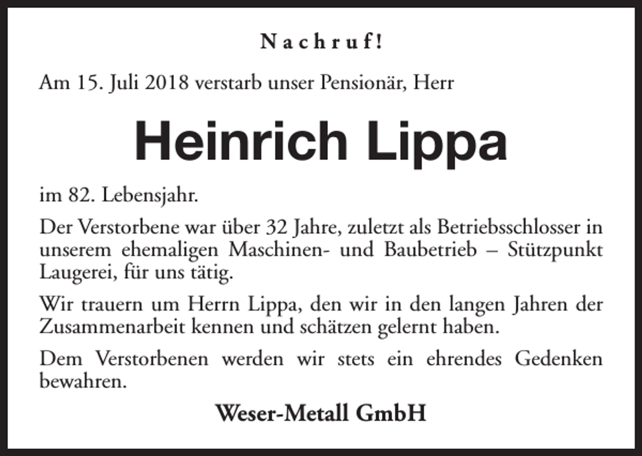 <p>Nachruf!<br />Am 15. Juli 2018 verstarb unser Pensionär, Herr</p><p>Heinrich Lippa<br />im 82. Lebensjahr.<br />Der Verstorbene war über 32 Jahre, zuletzt als Betriebsschlosser in<br />unserem ehemaligen Maschinen- und Baubetrieb – Stützpunkt<br />Laugerei, für uns tätig.<br />Wir trauern um Herrn Lippa, den wir in den langen Jahren der<br />Zusammenarbeit kennen und schätzen gelernt haben.<br />Dem Verstorbenen werden wir stets ein ehrendes Gedenken<br />bewahren.</p><p>Weser-Metall GmbH</p>