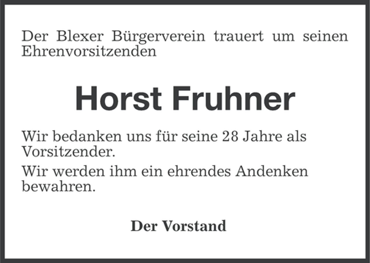 <p>Der Blexer Bürgerverein trauert um seinen<br />Ehrenvorsitzenden</p><p>Horst Fruhner<br />Wir bedanken uns für seine 28 Jahre als<br />Vorsitzender.<br />Wir werden ihm ein ehrendes Andenken<br />bewahren.<br />Der Vorstand</p>
