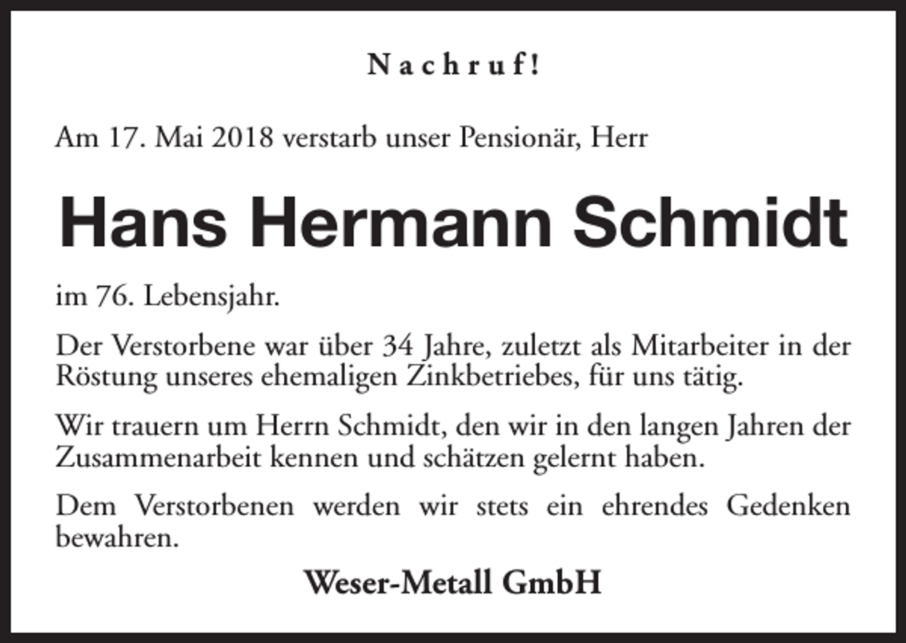 <p>Nachruf!<br />Am 17. Mai 2018 verstarb unser Pensionär, Herr</p><p>Hans Hermann Schmidt<br />im 76. Lebensjahr.<br />Der Verstorbene war über 34 Jahre, zuletzt als Mitarbeiter in der<br />Röstung unseres ehemaligen Zinkbetriebes, für uns tätig.<br />Wir trauern um Herrn Schmidt, den wir in den langen Jahren der<br />Zusammenarbeit kennen und schätzen gelernt haben.<br />Dem Verstorbenen werden wir stets ein ehrendes Gedenken<br />bewahren.</p><p>Weser-Metall GmbH</p>