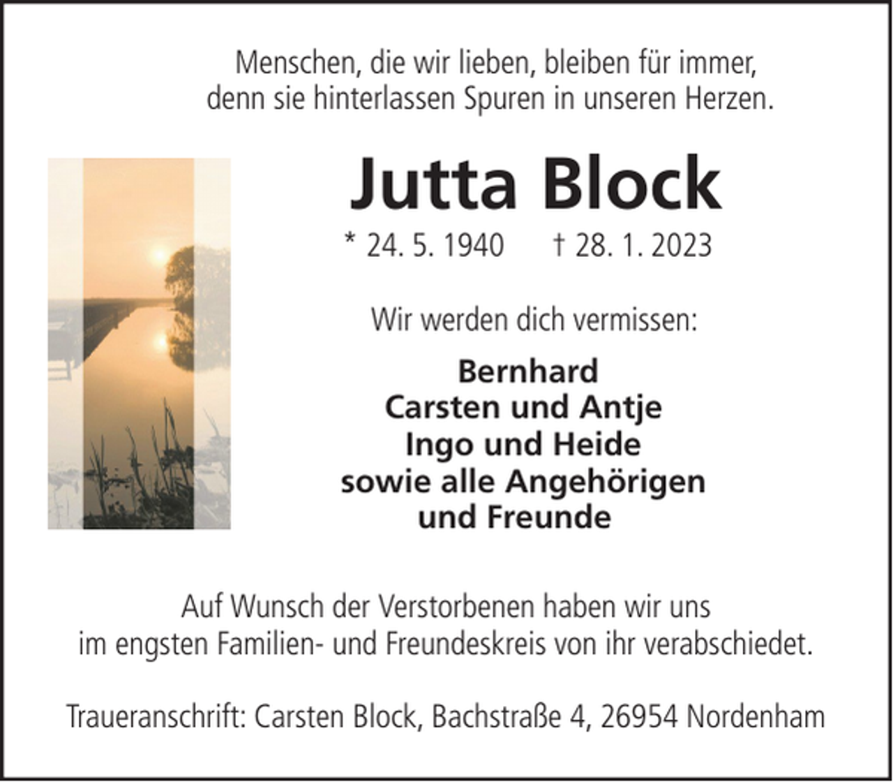 <p>Menschen, die wir lieben, bleiben für immer,<br />denn sie hinterlassen Spuren in unseren Herzen.</p><p>Jutta Block</p><p>* 24. 5. 1940</p><p>† 28. 1. 2023</p><p>Wir werden dich vermissen:<br />Bernhard<br />Carsten und Antje<br />Ingo und Heide<br />sowie alle Angehörigen<br />und Freunde<br />Auf Wunsch der Verstorbenen haben wir uns<br />im engsten Familien- und Freundeskreis von ihr verabschiedet.<br />Traueranschrift: Carsten Block, Bachstraße 4, 26954 Nordenham</p>