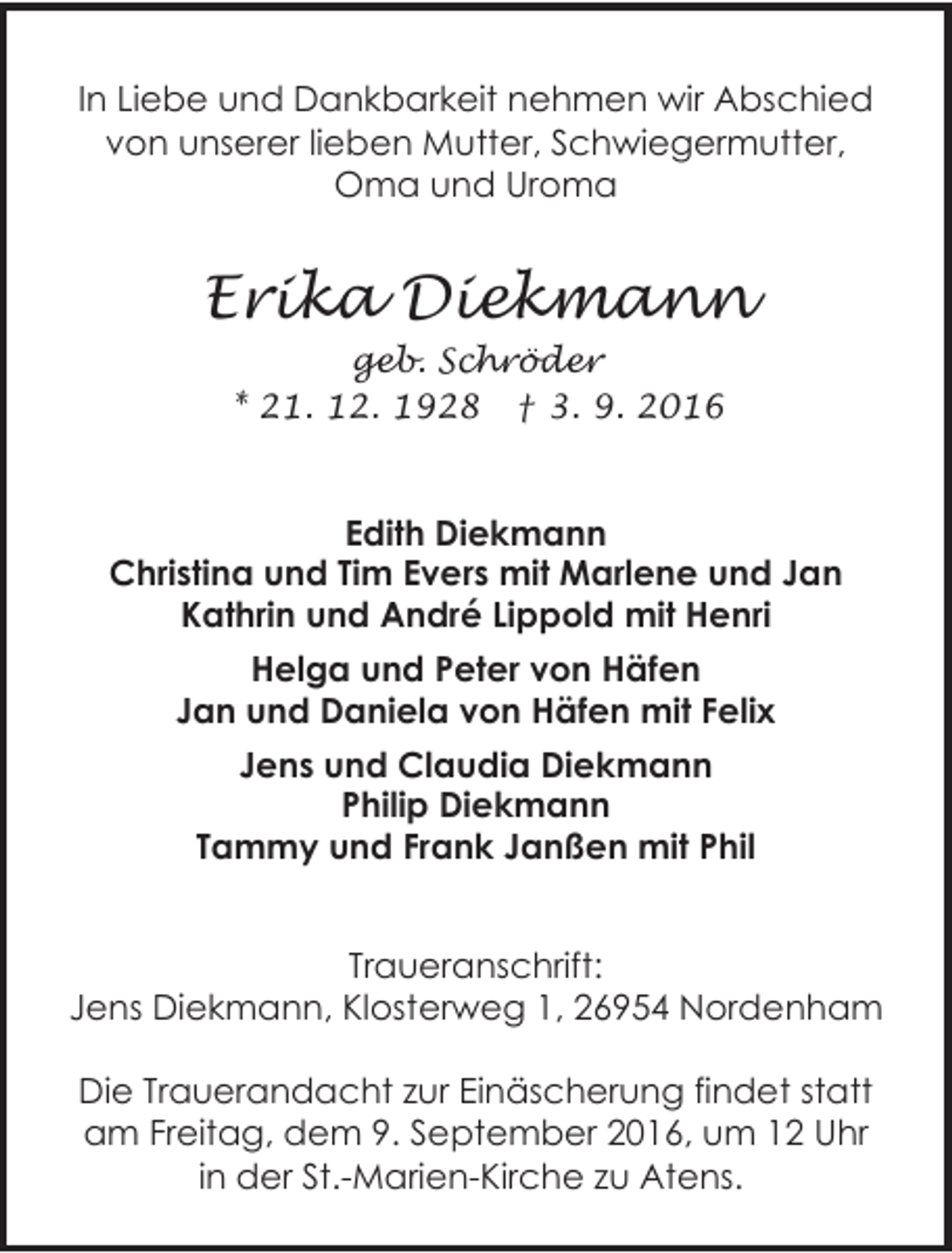 <p>In Liebe und Dankbarkeit nehmen wir Abschied<br />von unserer lieben Mutter, Schwiegermutter,<br />Oma und Uroma</p><p>Erika Diekmann<br />geb. Schröder<br />* 21. 12. 1928 † 3. 9. 2016</p><p>Edith Diekmann<br />Christina und Tim Evers mit Marlene und Jan<br />Kathrin und André Lippold mit Henri<br />Helga und Peter von Häfen<br />Jan und Daniela von Häfen mit Felix<br />Jens und Claudia Diekmann<br />Philip Diekmann<br />Tammy und Frank Janßen mit Phil<br />Traueranschrift:<br />Jens Diekmann, Klosterweg 1, 26954 Nordenham<br />Die Trauerandacht zur Einäscherung findet statt<br />am Freitag, dem 9. September 2016, um 12 Uhr<br />in der St.-Marien-Kirche zu Atens.</p>