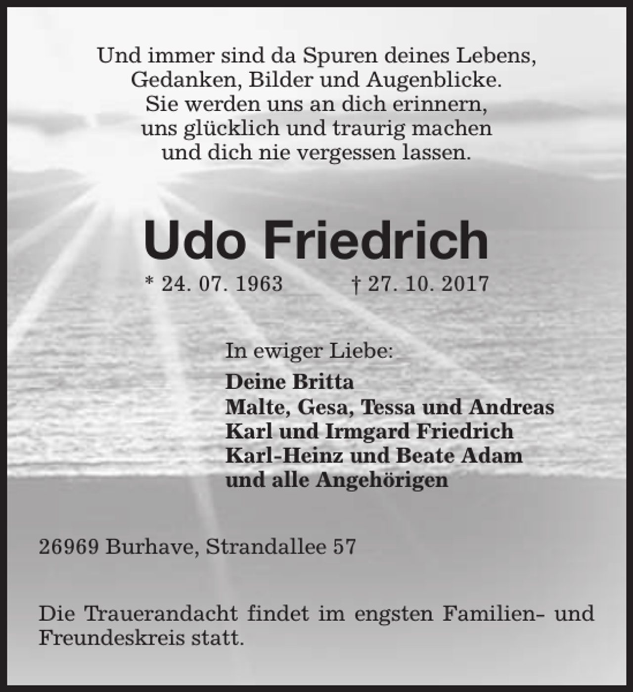 <p>Und immer sind da Spuren deines Lebens,<br />Gedanken, Bilder und Augenblicke.<br />Sie werden uns an dich erinnern,<br />uns glücklich und traurig machen<br />und dich nie vergessen lassen.</p><p>Udo Friedrich<br />* 24. 07. 1963</p><p>† 27. 10. 2017</p><p>In ewiger Liebe:<br />Deine Britta<br />Malte, Gesa, Tessa und Andreas<br />Karl und Irmgard Friedrich<br />Karl-Heinz und Beate Adam<br />und alle Angehörigen<br />26969 Burhave, Strandallee 57<br />Die Trauerandacht findet im engsten Familien- und<br />Freundeskreis statt.</p>
