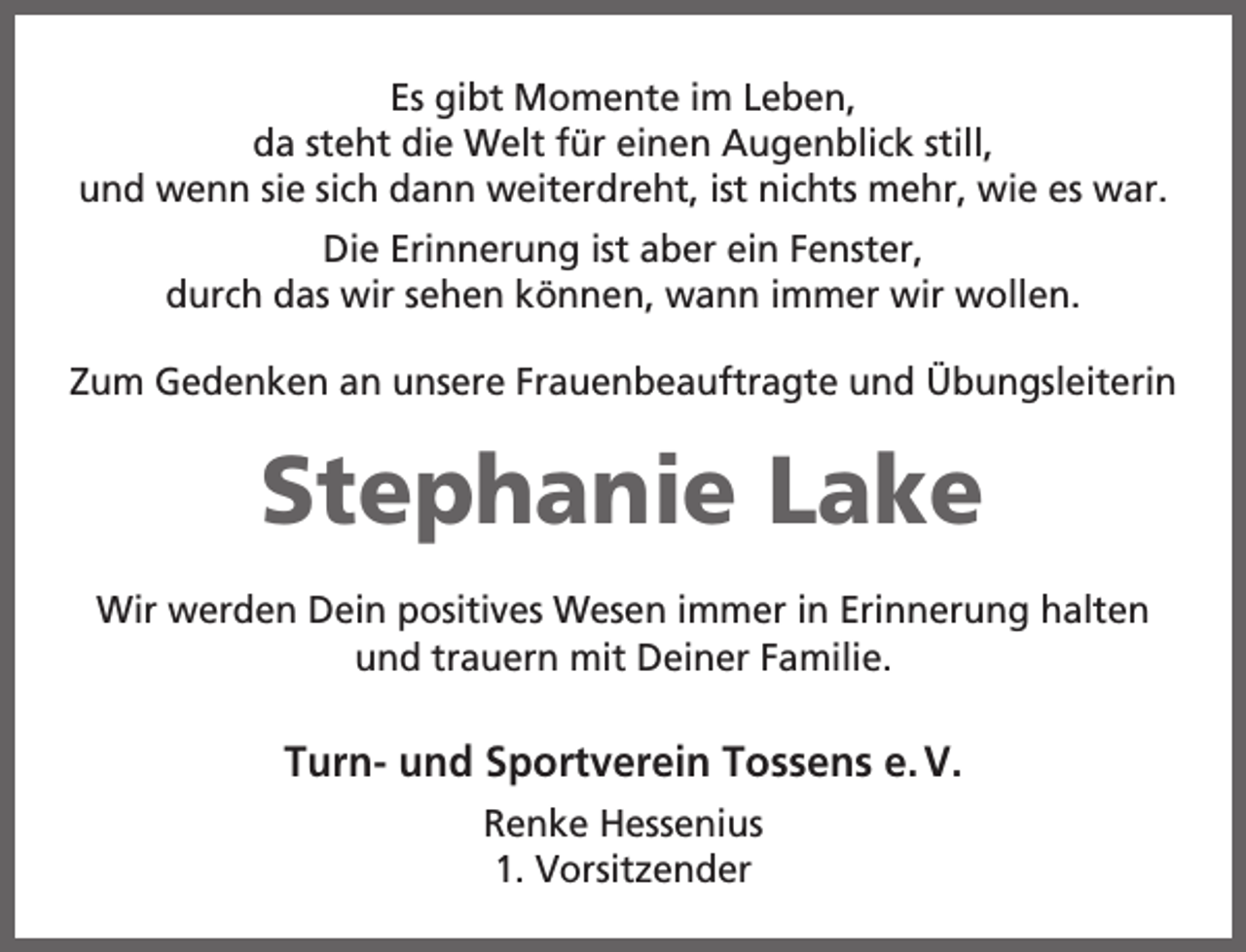 <p>Es gibt Momente im Leben,<br />da steht die Welt für einen Augenblick still,<br />und wenn sie sich dann weiterdreht, ist nichts mehr, wie es war.<br />Die Erinnerung ist aber ein Fenster,<br />durch das wir sehen können, wann immer wir wollen.<br />Zum Gedenken an unsere Frauenbeauftragte und Übungsleiterin</p><p>Stephanie Lake<br />Wir werden Dein positives Wesen immer in Erinnerung halten<br />und trauern mit Deiner Familie.</p><p>Turn- und Sportverein Tossens e. V.<br />Renke Hessenius<br />1. Vorsitzender</p>