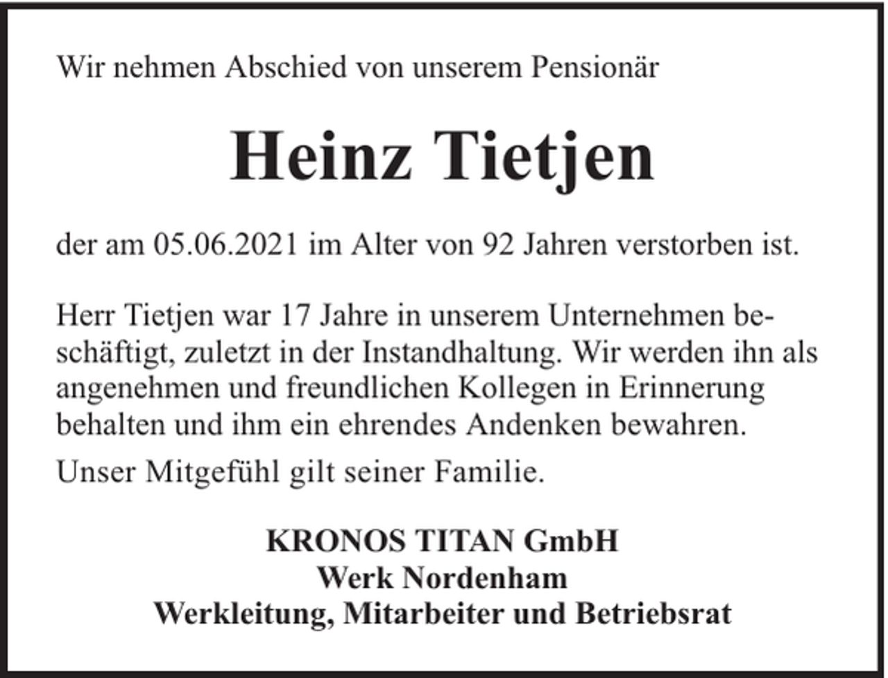 <p>Wir nehmen Abschied von unserem Pensionär</p><p>Heinz Tietjen<br />der am 05.06.2021 im Alter von 92 Jahren verstorben ist.<br />Herr Tietjen war 17 Jahre in unserem Unternehmen beschäftigt, zuletzt in der Instandhaltung. Wir werden ihn als<br />angenehmen und freundlichen Kollegen in Erinnerung<br />behalten und ihm ein ehrendes Andenken bewahren.<br />Unser Mitgefühl gilt seiner Familie.<br />KRONOS TITAN GmbH<br />Werk Nordenham<br />Werkleitung, Mitarbeiter und Betriebsrat</p>