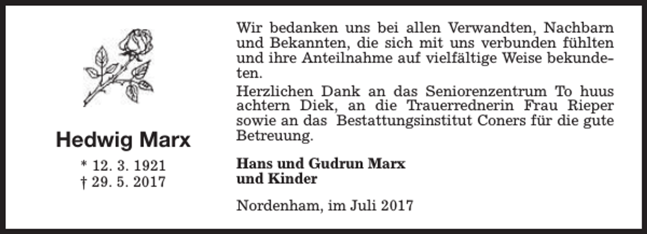 <p>Hedwig Marx<br />* 12. 3. 1921<br />† 29. 5. 2017</p><p>Wir bedanken uns bei allen Verwandten, Nachbarn<br />und Bekannten, die sich mit uns verbunden fühlten<br />und ihre Anteilnahme auf vielfältige Weise bekundeten.<br />Herzlichen Dank an das Seniorenzentrum To huus<br />achtern Diek, an die Trauerrednerin Frau Rieper<br />sowie an das Bestattungsinstitut Coners für die gute<br />Betreuung.<br />Hans und Gudrun Marx<br />und Kinder<br />Nordenham, im Juli 2017</p>