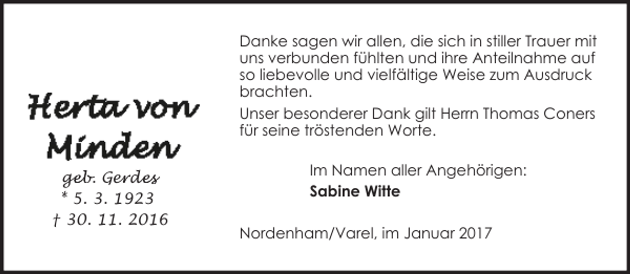 <p>Danke sagen wir allen, die sich in stiller Trauer mit<br />uns verbunden fühlten und ihre Anteilnahme auf<br />so liebevolle und vielfältige Weise zum Ausdruck<br />brachten.<br />Unser besonderer Dank gilt Herrn Thomas Coners<br />für seine tröstenden Worte.<br />ge<br />g<br />eb. Ger<br />e de<br />des<br />* 5. 3. 1923<br />† 30. 11. 2016</p><p>Im Namen aller Angehörigen:<br />Sabine Witte<br />Nordenham/Varel, im Januar 2017</p>
