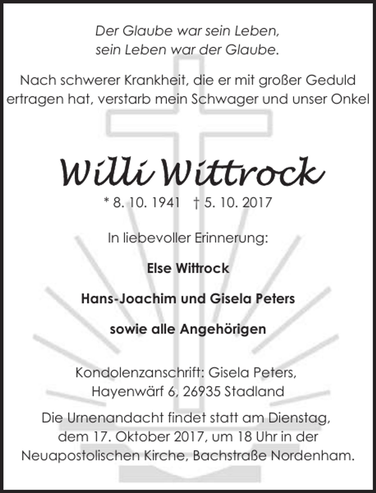 <p>Der Glaube war sein Leben,<br />sein Leben war der Glaube.<br />Nach schwerer Krankheit, die er mit großer Geduld<br />ertragen hat, verstarb mein Schwager und unser Onkel</p><p>* 8. 10. 1941 † 5. 10. 2017<br />In liebevoller Erinnerung:<br />Else Wittrock<br />Hans-Joachim und Gisela Peters<br />sowie alle Angehörigen<br />Kondolenzanschrift: Gisela Peters,<br />Hayenwärf<br />6, 26935<br />Stadland<br />26935 Stadland,<br />Hayenwärf<br />6<br />Die Urnenandacht findet statt am Dienstag,<br />dem 17. Oktober 2017, um 18 Uhr in der<br />Neuapostolischen Kirche, Bachstraße Nordenham.</p>