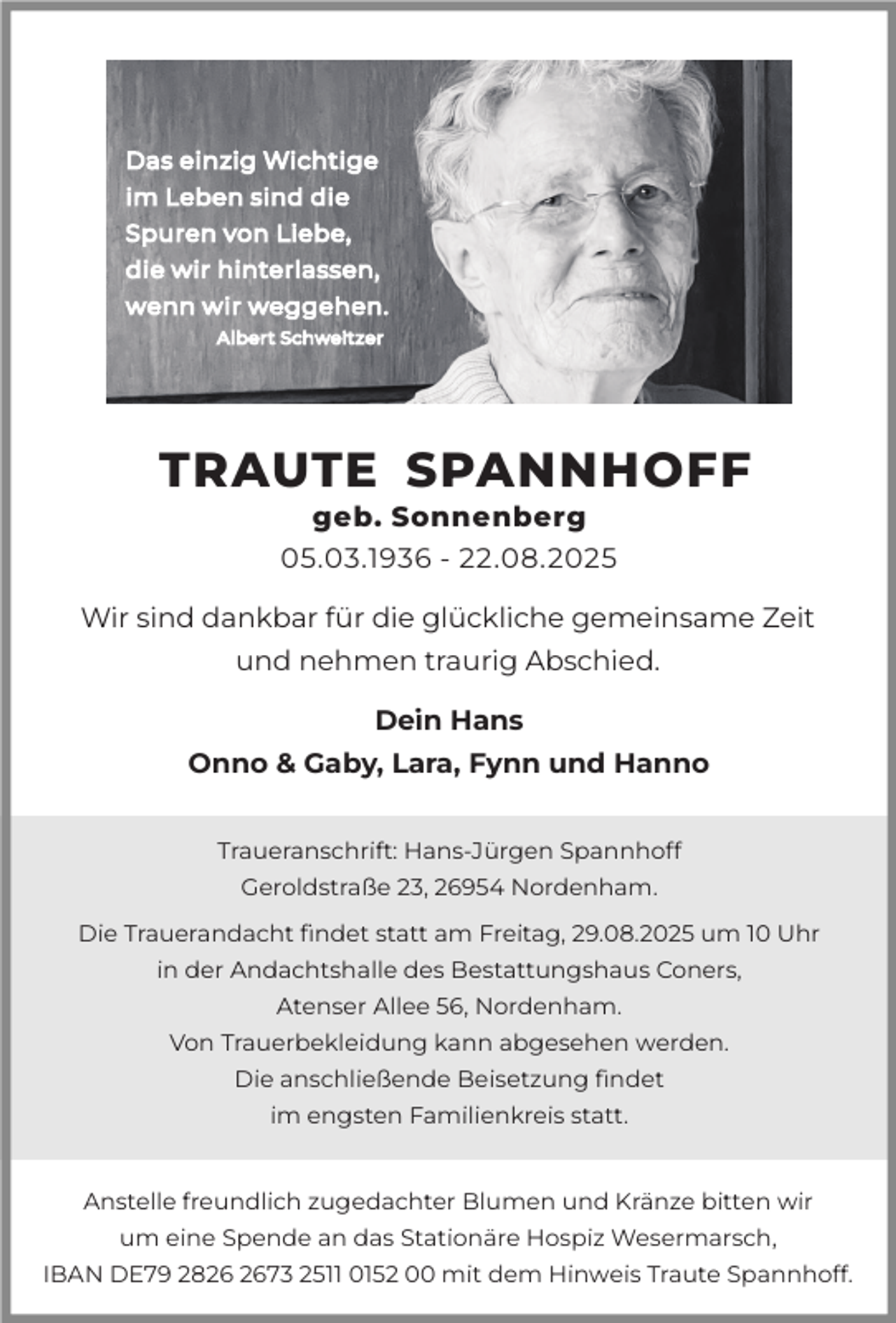 <p>TRAUTE SPANNHOFF<br />geb. Sonnenberg<br />05.03.1936 - 22.08.2025</p><p>Wir sind dankbar für die glückliche gemeinsame Zeit<br />und nehmen traurig Abschied.<br />Dein Hans<br />Onno &amp; Gaby, Lara, Fynn und Hanno<br />Traueranschrift: Hans-Jürgen Spannhoff<br />Geroldstraße 23, 26954 Nordenham.<br />Die Trauerandacht ﬁndet statt am Freitag, 29.08.2025 um 10 Uhr<br />in der Andachtshalle des Bestattungshaus Coners,<br />Atenser Allee 56, Nordenham.<br />Von Trauerbekleidung kann abgesehen werden.<br />Die anschließende Beisetzung ﬁndet<br />im engsten Familienkreis statt.<br />Anstelle freundlich zugedachter Blumen und Kränze bitten wir<br />um eine Spende an das Stationäre Hospiz Wesermarsch,<br />IBAN DE79 2873 2511 0152 00 mit dem Hinweis Traute Spannhoff.</p>